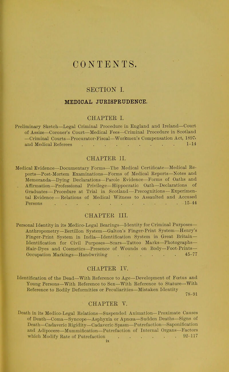 CONTENTS. SECTION I. MEDICAL JURISPRUDENCE. CHAPTER I. Preliminary Sketch—Legal Criminal Procedure in England and Ireland—Court of Assize—Coroner's Court—Medical Fees—Criminal Procedure in Scotland —Criminal Courts—Procurator-Fiscal—Workmen's Compensation Act, 1897) and Medical Eeferees 1-14 CHAPTER II. Medical Evidence—Documentary Forms—The Medical Certificate—Medical Ee- ports—Post-Mortem Examinations—Forms of Medical Eeports—Notes and Memoranda—Dying Declarations—Parole Evidence—Forms of Oaths and Affirmation—Professional Privilege—Hippocratic Oath—Declarations of Graduates —Procedure at Trial in Scotland—Precognitions—Experimen- tal Evidence — Eelations of Medical Witness to Assaulted and Accused Persons 15-44 CHAPTER III. Personal Identity in its Medico-Legal Bearings—Identity for Criminal Purposes— Anthropometry—Bertillon System—Galton's Finger-Print System—Henry's Finger-Print System in India—Identification System in Great Britain— Identification for Civil Purposes—Scars—Tattoo Marks—Photographs— Hair-Dyes and Cosmetics—Presence of Wounds on Body—Foot-Prints— Occupation Markings—Handwriting 45-77 CHAPTER IV. Identification of the Dead—With Eeference to Age—Development of Foetus and Young Persons—With Eeference to Sex—With Eeference to Stature—With Eeference to Bodily Deformities or Peculiarities—Mistaken Identity 78-91 CHAPTER V. Death in its Medico-Legal Eelations—Suspended Animation-Proximate Causes of Death—Coma—Syncope—Asphyxia or Apnoea—Sudden Deaths—Signs of Death—Cadaveric Kigidity—Cadaveric Spasm—Putrefaction—Saponification and Adipocere—Mummification—Putrefaction of Internal Organs—Factors which Modify Eate of Putrefaction 92-117