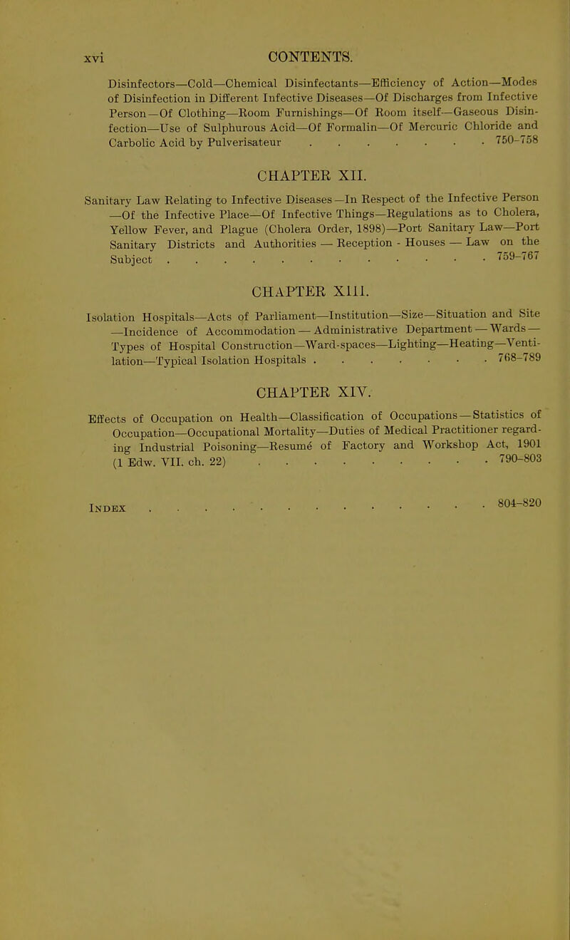 Disinfectors—Cold—Chemical Disinfectants—Efficiency of Action—Modes of Disinfection in Different Infective Diseases—Of Discharges from Infective Person—Of Clothing—Room Furnishings—Of Room itself—Gaseous Disin- fection—Use of Sulphurous Acid—Of Formalin—Of Mercuric Chloride and Carbolic Acid by Pulverisateur . 750-758 CHAPTER XII. Sanitary Law Relating to Infective Diseases —In Respect of the Infective Person —Of the Infective Place—Of Infective Things—Regulations as to Cholera, Yellow Fever, and Plague (Cholera Order, 1898)—Port Sanitary Law—Port Sanitary Districts and Authorities — Reception - Houses — Law on the Subject 759-767 CHAPTER XIII. Isolation Hospitals—Acts of Parliament—Institution—Size—Situation and Site —Incidence of Accommodation — Administrative Department — Wards — Types of Hospital Construction—Ward-spaces-Lighting-Heating-Venti- lation—Typical Isolation Hospitals 768-789 CHAPTER XIV. Effects of Occupation on Health—Classification of Occupations —Statistics of Occupation—Occupational Mortality—Duties of Medical Practitioner regard- ing Industrial Poisoning—Resum^ of Factory and Workshop Act, 1901 (1 Edw. VII. ch. 22) 790-803 Index 804-820