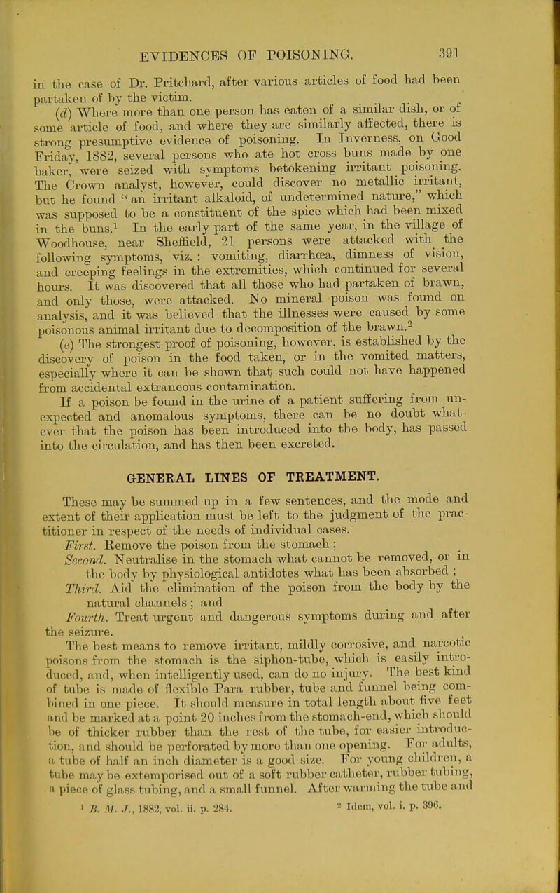 in the case of Dr. Pritchard, after various articles of food had been partaken of by the victim. (d) Where more than one person has eaten of a similar dish, or of some article of food, and where they are similarly affected, there is strong presumptive evidence of poisoning. In Inverness, on Good Friday, 1882, several persons who ate hot cross buns made hy one baker, were seized with symptoms betokening irritant poisoning. The Crown analyst, however, could discover no metallic irritant, but he found  an irritant alkaloid, of undetermined nature, which was supposed to be a constituent of the spice which had beeii mixed in the buns.i In the early part of the same year, in the village of Woodhouse, near Sheffield, 21 persons were attacked with_ the following symptoms, viz. : vomiting, diarrhoea, dimness of vision, and creeping feelings in the extremities, which continued for several hours. It was discovered that all those who had partaken of brawn, and only those, were attacked. No mineral poison was found on analysis, and it was believed that the illnesses were caused by some poisonous animal irritant due to decomposition of the brawn. ^ (e) The strongest proof of poisoning, however, is established by the discovery of poison in the food taken, or in the vomited matters, especially where it can be shown that such could not have happened from accidental extraneous contamination. If a poison be found in the urine of a patient suffering from un- expected and anomalous symptoms, there can be no doubt what- ever that the poison has been introduced into the body, has passed into the circulation, and has then been excreted. GENERAL LINES OF TREATMENT. These may be summed up in a few sentences, and the mode and extent of their application must be left to the judgment of the prac- titioner in respect of the needs of individual cases. First. Remove the poison from the stomach; Second. Neutralise in the stomach what cannot be removed, or in the body by physiological antidotes what has been absorbed ; TJdrd. Aid the elunination of the poison from the body by the natural channels; and Fourth. Treat urgent and dangerous symptoms during and after the seizure. The best means to remove irritant, mildly corrosive, and narcotic poisons from the stomach is the siphon-tube, which is easily intro- duced, and, when intelligently used, can do no injury. The best kind of tube is made of flexible Para rubber, tube and funnel being com- bined in one piece. It should measure in total length about five feet and be marked at a point 20 inches from the stomach-end, which should be of thicker rubber than the rest of the tube, for easier introduc- tion, and should be perforated by more than one opening. For adults, a tube of half an inch diameter is a good size. For young children, a tube may be extemporised out of a soft rubber catheter, rubber tubing, a piece of glass tubing, and a small funnel. After warming the tube and