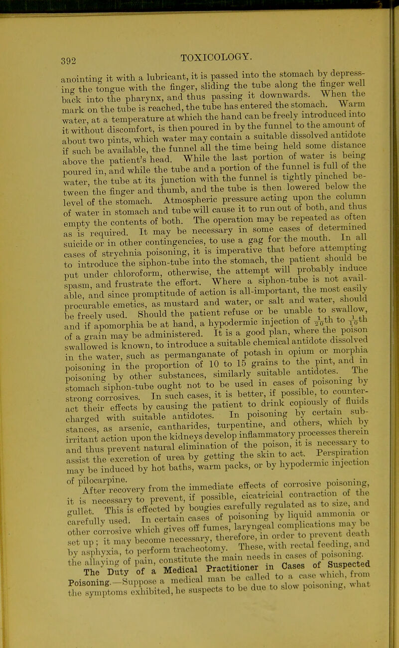 anointing it with a lubricant, it is passed into the stomacli by depress- ing the tongue with the finger, sliding the tube along the finger well back into the pharynx, and thus passing it downwards. When the mark on the tube is reached, the tube has entered the stomach Warm water, at a temperature at which the hand can be freely introduced into it without discomfort, is then poured in by the fnnnel to the amoimt of about two pints, which water may contain a suitable dissolved antidote if such be available, the funnel all the time being held some distance above the patient's head. While the last portion of water is being poured in, and while the tube and a portion of the funnel is full of the water, th^ tube at its junction with the funnel is tightly pinched be- Tween the finger and thumb, and the tube is then lowered below the level of the stomach. Atmospheric pressure acting upon the column of water in stomach and tube will cause it to runout of both and thus empty the contents of both. The operation may be repeated as often as is required. It may be necessary in some cases of determined suicide oi in other contingencies,^ to use a gag f J^,-^^j cases of strychnia poisoning, it is imperative that ore attem^^^^^^ to introduce the siphon-tube into the stomach, the patient shoiild be put under chloroform, otherwise, the attempt will probably induce spasm, and frustrate the effort. Where a siphon-tube is not avail- able and since promptitude of action is all-important, the most easi y procurable emetics, a's mustard and water, or salt wate., sh^M be freely used. Should the patient refuse or be unable to swallow and if apomorphia be at hand, a hypodermic injection of ^^^^^t^I of a -rain may be administered. It is a good plan where the po son swallowed is known, to introduce a suitable chemical antidote dissolved Tthe water, such ks permanganate of potash m opium or morphea poisoning in the proportion of 10 to 15 grains to the pint and in po soning by other substances, similarly suitable antidotes. The stomTcrsiphon-tube ought not to be used in cases of poisoning by trnrcorxWs. In such cases, it is better, if possible, o countei- ct tLreffects by causing the patient to. drink cop-s^J^ of fluids charged with suitable antidotes. In poisoning by ceitam sub stances al arsenic, cantharides, turpentine, and others, which by ix rS action upon the kidneys develop inflammatory processes therein an^thL prevenLatu^ elimination of the poison, it is necessary to assist the excretion of urea by getting the skin to act Perspmation Ty be irced by hot baths, warm packs, or by hypodermic injection Afttr recovery from the immediate effects of corrosive poisoning, it if necessary t^ prevent, if possible, cicatricial contraction of the Inllpt TMsYs effected by bougies carefully regulated as to size, and Lrefully used In cert-^ case! of poisoning by liquid ammonia or caretuiiy useu. ± f„Tnps larvneeal complications may be