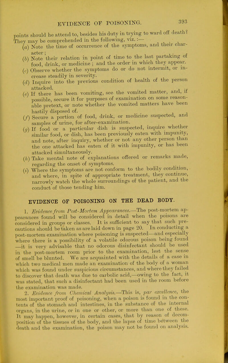points should he attend to, besides his duty in ti-ymg to ward oft death? They may be comprehended in the following, viz.:— •, • (a) Note the time of occurrence of the symptoms, and their char- ed)) Note 'their relation in point of time to the last partaking of food, drink, or medicine ; and the order in which they appear. ((-•) Observe whether the symptoms do or do not intermit, or in- crease steadily in severity. {d) Inquire into the previous condition of health of the person attacked. , .„ (e) If there has been vomiting, see the vomited matter, and, it possible, secure it for purposes of examination on some reason- able pretext, or note whether the vomited matters have been hastily disposed of. (/) Secure a portion of food, drink, or medicine suspected, and samples of urine, for after-examination. ((■/) If food or a particular dish is suspected, inquire whether similar food, or dish, has been previously eaten with impunity, and note, after inquiry, whether or not any other person than the one attacked has eaten of it with impunity, or has been attacked simultaneously. {h) Take mental note of explanations offered or remarks made, regarding the onset of symptoms. _ (i) Where the symptoms are not conform to the bodily condition, and where, in spite of appropriate treatment, they continue, narrowly watch the whole surroundings of the patient, and the conduct of those tending him. EVIDENCE OF POISONING ON THE DEAD BODY. 1. Evidence from Post-Mortem Appearances.—The post-mortem ap- pearances found will be considered in detail when the poisons are considered in groups or classes. It is sufladent to say that such pre- cautions should be taken as are laid down in page 20. In conducting a post-mortem examination where poisoning is suspected—and especially where there is a possibility of a volatile odorous poison being found it is very advisable that no odorous disinfectant should be used in the post-mortem room prior to the examination, lest the sense of smell be blunted. We are acquainted with the details of a case m which two medical men made an examination of the body of a woman which was found under suspicious circumstances, and where they failed to discover that death was due to carbolic acid,—owing to the fact, it was stated, that such a disinfectant had been used in the room before the examination was made. 2. Evidence from Chemical Analysis.—This is,_ par excellence, the most important proof of poisoning, when a poison is found in the con- tents of the stomach and intestines, in the substance of the internal organs, in the urine, or in one or other, or more than one of these. It may happen, however, in certain cases, that by reason of decom- position of the tissues of the body, and the lapse of time between the death and the examination, the poison may not be found on analysis.