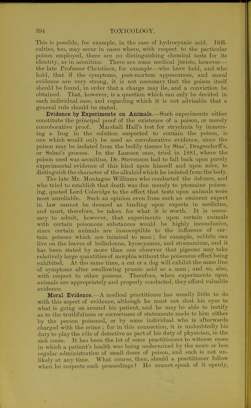 This is possible, for example, in the case of hydrocyanic acid. Diffi- culties, too, may occur in cases where, with respect to the particular poison employed, there are no distinguishing chemical tests for its identity, as in aconitine. Thei'e are some medical jurists, however— the late Professor Christison, for example—who have held, and who hold, that if the symptoms, post-mortem appearances, and moral evidence are very strong, it is not necessary that the poison itself should be found, in order that a charge may lie, and a conviction be obtained. That, however, is a question which can only be decided in each individual case, and regarding which it is not advisable that a general rule should be stated. Evidence by Experiments on Animals.—Such experiments either constitute the principal proof of the existence of a poison, or merely corroborative proof. Marshall Hall's test for strychnia by immers- ing a frog in the solution suspected to contain the poison, is one which would only be used as corroborative evidence, since the poison may be isolated from the bodily tissues by Stas', DragendorfE's, or Selmi's process. In the Lamson case, tried in 1881, where the poison used was aconitine. Dr. Stevenson had to fall back upon purely experimental evidence of this kind upon himself and upon mice, to distinguish the character of the alkaloid which he isolated from the body. The late Mr. Montague Williams who conducted the defence, and who tried to establish that death was due merely to ptomaine poison- ing, quoted Lord Coleridge to the effect that tests upon animals were most unreliable. Such an opinion even from such an eminent expert in law cannot be deemed as binding upon experts in medicine, and must, therefore, be taken for what it is worth. It is neces- sary to admit, however, that experiments upon certain animals with certain poisonous substances would be highly inconclusive, since certain animals are insusceptible to the influence of cer- tain poisons which are inimical to man ; for example, rabbits can live on the leaves of belladonna, hyoscyamus, and stramonium, and it has been stated by more than one observer that pigeons may take relatively large quantities of morphia without the poisonous effect being exhibited. At the same time, a cat or a dog will exhibit the same line of symptoms after swallowing prussic acid as a man; and so, also, with respect to other poisons. Therefore, when experiments upon animals are appropriately and properly conducted, they afford valuable evidence. Moral Evidence.—A medical practitioner has usually little to do with this aspect of evidence, although he must not shut his ej^es to what is going on around his patient, and he may be able to testify as to the truthfulness or correctness of statements made to him either by the person poisoned, or by some individual who is afterwards charged with the crime ; for in this connection, it is undoubtedly his duty to play the role of detective as part of his duty of physician, in the sick room. It has been the lot of some practitioners to witness cases in which a patient's health was being undermined by the more or le.ss regular administration of small doses of poison, and .such is not un- likely at any time. What course, then, should a practitioner follow when he suspects such proceedings? He cannot speak of it openly.