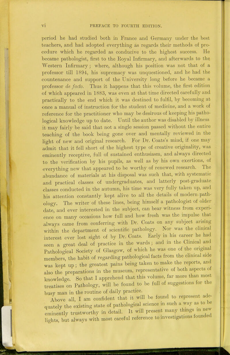period he had studied both in France and Germany under the best teachers, and had adopted everything as regards their methods of pro- cedure which he regarded as conducive to the highest success. He became pathologist, first to the Eoyal Infirmary, and afterwards to the Western Infirmary; where, although his position was not that of a professor till 1894, his supremacy was unquestioned, and he had the countenance and support of the University long before he became a professor de facto. Thus it happens that this volume, the first edition of which appeared in 1883, was even at that time directed carefully and practically to the end which it was destined to fulfil, by becoming at once a manual of instruction for the student of medicine, and a work of reference for the practitioner who may be desirous of keeping his patho- logical knowledge up to date. Until the author was disabled hj illness it may fairly be said that not a single session passed without the entire teaching of the book being gone over and mentally reviewed in the light of new and original research. For Dr. Coats's mind, if one may admit that it fell short of the highest type of creative originality, was eminently receptive, full of sustained enthusiasm, and always directed to the verification by his pupils, as well as by his own exertions, of everything new that appeared to be worthy of renewed research. The abundance of materials at his disposal was such that, with systematic and practical classes of undergraduates, and latterly post-graduate classes conducted in the autumn, his time was very fully taken up, and his attention constantly kept alive to all the details of modern-path- ology. The writer of these lines, being himself a pathologist of older date, and ever interested in the subject, can bear witness from experi- ence' on many occasions how full and how fresh was the impulse that always came from conferring with Dr. Coats on any subject arising within the department of scientific pathology. Nor was the clinical interest ever lost sight of by Dr. Coats. Early in his career he had seen a great deal of practice in the wards; and m the Chnical and Pathological Society of Glasgow, of which he was one of the orignial members, the habit of regarding pathological facts from the chnical side was kept up; the greatest pains being taken to make the reports, and also the preparations in the museum, representative of both aspects of knowledge. So that I apprehend that this volume, far more than most treatises on Pathology, will be found to be full of suggestions for the busy man in the routine of daily practice. Above all, I am confident that it will be found to represent ade- quately the existing state of pathological science in such a way as to be eminently trustworthy in detail. It will present many t^lnngs ni jw lights, but always with most careful reference to investigations founded