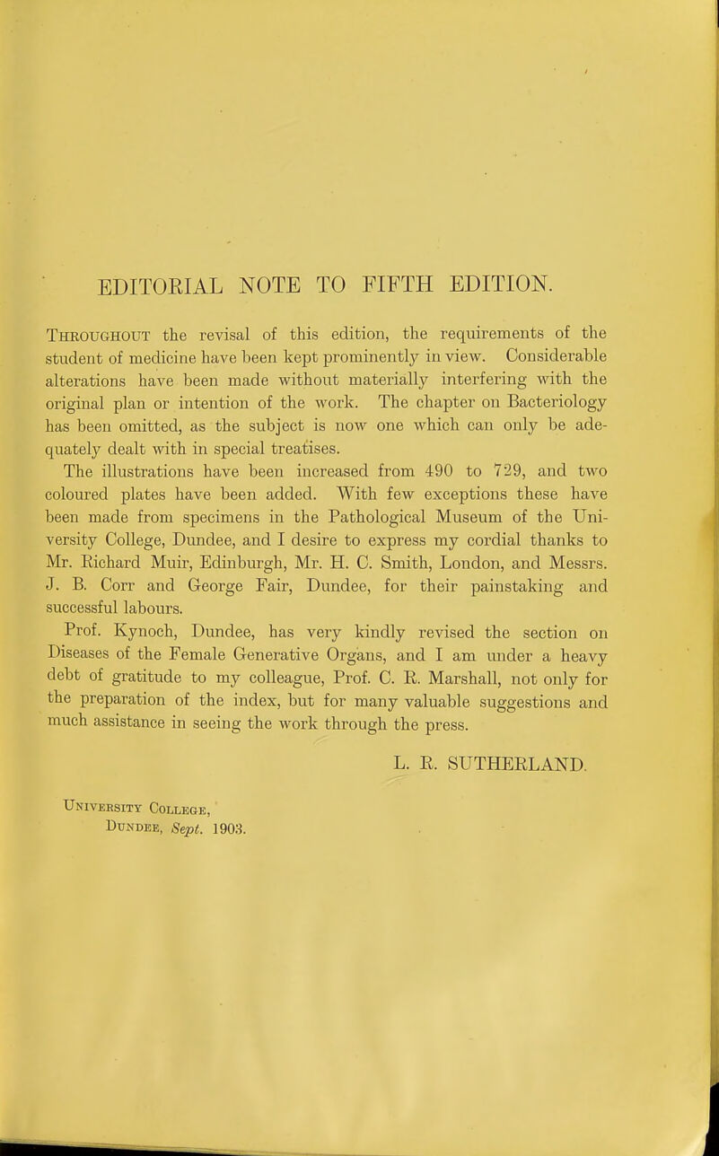 EDITOEIAL NOTE TO FIFTH EDITION. Theoughout the revisal of this edition, the requirements of the student of medicine have been kept prominently in view. Considerable alterations have been made without materially interfering with the original plan or intention of the work. The chapter on Bacteriology has been omitted, as the subject is now one which can only be ade- quately dealt with in special treatises. The illustrations have been increased from 490 to 729, and two coloured plates have been added. With few exceptions these have been made from specimens in the Pathological Museum of the Uni- versity College, Dundee, and I desire to express my cordial thanks to Mr. Richard Muir, Edinburgh, Mr. H. C. Smith, London, and Messrs. J. B. Corr and George Fair, Dundee, for their painstaking and successful labours. Prof. Kynoch, Dundee, has very kindly revised the section on Diseases of the Female Generative Organs, and I am under a heavy debt of gratitude to my colleague. Prof. C. R. Marshall, not only for the preparation of the index, but for many valuable suggestions and much assistance in seeing the work through the press. L. R. SUTHERLAND. Univebsity College, DuNDEK, Sept. 1903.