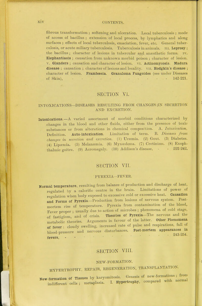 fibrous transformation ; softening and ulceration. Local tuljerculosis ; mode of access of bacillus ; extension of local process, by lymphatics and along surfaces ; effects of local tuberculosis, emaciation, fever, etc. General tuber- culosis, or acute miliary tuberculosis. Tuberculosis in animals, iii. Leprosy; the bacillus; character of lesions in tubercular and aneesthetic forms, iv. Elephantiasis ; causation from unknown morbid poison ; character of lesion. V. Glanders ; causation and character of lesion. yi. Actinomycosis. Madura disease ; causation ; character of lesions and locality, vii. Hodgldn's disease ; cliaracter of lesion. Framboesia. Granuloma Fungoides (see under Diseases of Skin), 142-221. SECTION VI. INTOXICATIONS—DISEASES RESULTING FROM CHANGES {IN SECRETION AND EXCRETION. Intoxications.—A varied assortment of morbid conditions characterized by changes in the blood and other fluids, either from the presence of toxic substances or from alterations in chemical composition. A. Intoxication, Definition. Auto-intoxication. Limitation of term. B. Diseases frovi changes in secretion and excretion. (I) Urmmia. (2) Gout. (3) Diabetes. (4) Liptemia. (5) Melaneemia. (6) Myxoedema. (7) Cretinism. (8) Exoph- tbalmic goitre. (9) Acromegaly. (10) Addison's disease, - - 222-242. SECTION VII. PYREXIA—FEVER. Normal temperature, resulting from balance of production and discharge of heat, regulated by a calorific centre in the brain. Limitations of power of regulation when body exposed to excessive cold or excessive heat. Causation and Forms of Pyrexia—Production from lesions of nervous system. Post- mortem rise of temperature. Pyrexia from contamination of the blood, Fever proper ; usually due to action of microbes ; phenomena of cold stage, of fastigium,' and of crisis. Theories of Pyrexia-Thc nervous and the metabolic theories. Arguments in favour of the latter. Other Phenomena of fever ■ cloudy swelling, increased rate of pulse and respirations, fall of blood-pressure and nervous disturbances. Post-mortem appearances m 243-254. fevers, - - ■ ' SECTION VIII. NEW-FORMATION. HYPERTROPHY, REPAIR, REGENERATION, TRANSPLANTATION. New-formation of Tissues by karyomitosis. Genesis of ^7^*j7'/^ indifferent cells ; metaplasia. L Hypertrophy, compared with normal