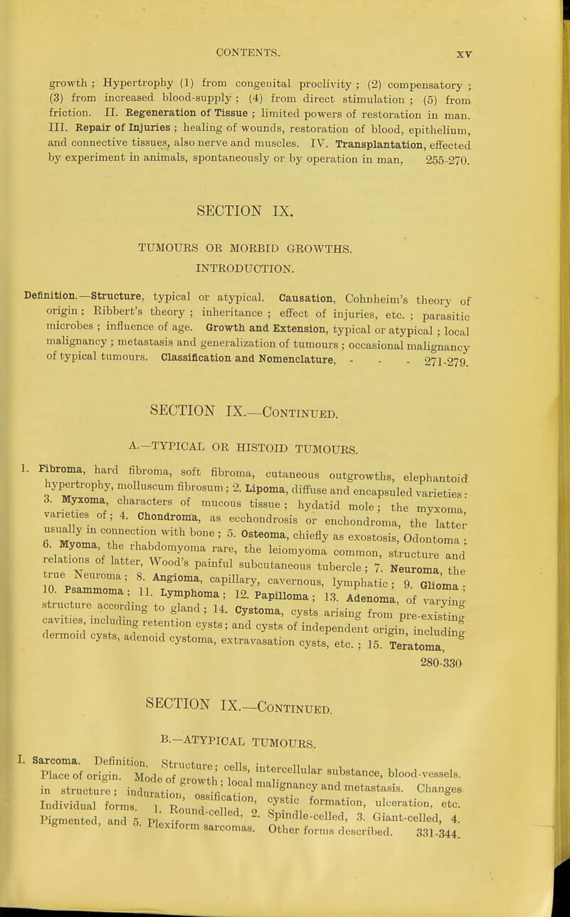 growth; Hypertrophy (1) from congenital proclivity; (2) compensatory; (3) from increased blood-supply; (4) from direct stimulation ; (5) from friction. II. Kegeneration of Tissue ; limited powers of restoration in man. III. Repair of Injuries ; healing of wounds, restoration of blood, epithelium, and connective tissues, also nerve and muscles. IV. Transplantation, effected by experiment in animals, spontaneously or by operation in man, 255-270. SECTION IX. TUMOURS OR MORBID GROWTHS. INTRODUCTION. Definition.—Structure, typical or atypical. Causation, Cohnheim's theory of origin; Eibbert's theory ; inheritance ; effect of injuries, etc. ; parasitic microbes ; influence of age. Growth and Extension, typical or atypical; local malignancy ; metastasis and generalization of tumours ; occasional malignancy of typical tumours. Classification and Nomenclature, - - - 271-279 SECTION IX.—Continued. A.-TYPICAL OR HISTOID TUMOURS. 1. Fibroma, hard fibroma, soft fibroma, cutaneous outgrowths, elephantoid hypertrophy, molluscum fibrosum ; 2. Lipoma, diffuse and encapsuled varieties - 3. Myxoma characters of mucous tissue; hydatid mole; the myxoma' vane les of; 4. Chondroma, as ecchondrosis or enchondroma, the latte; MvomaT'tT/'*' exostosis Odontoma 6. Myoma,^the rhabdomyoma rare, the leiomyoma common, structure and relations of latter, Wood's painful subcutaneous tubercle; 7 Neurom the 10. Psammoma; 11. Lymphoma; 12. PapUloma; 1.3. Adenoma, of varvinL^ structure accordmg to gland; 14. Cystoma, cysts arising from pr -exiS nt cavifes mchidmg retention cysts; and cysts of independent origin nelS dermoid cysts, adenoid cystoma, extravasation cysts etc. ; 15. Temoma^ ^ 280-330 SECTION IX.-CONTINUED. B.-ATYPICAL TUMOURS. in structu.^; intrTtio/ oT^ffi 7  ''''^ ^ ^'-g^^ Individual forms. 1 Sund fltd'o 7 . Pigmented, and 5. Plexffo m  Spmdle-celled, 3. Giant-celled, 4. S ilexiform sarcomas. Other forms described. 331-344.