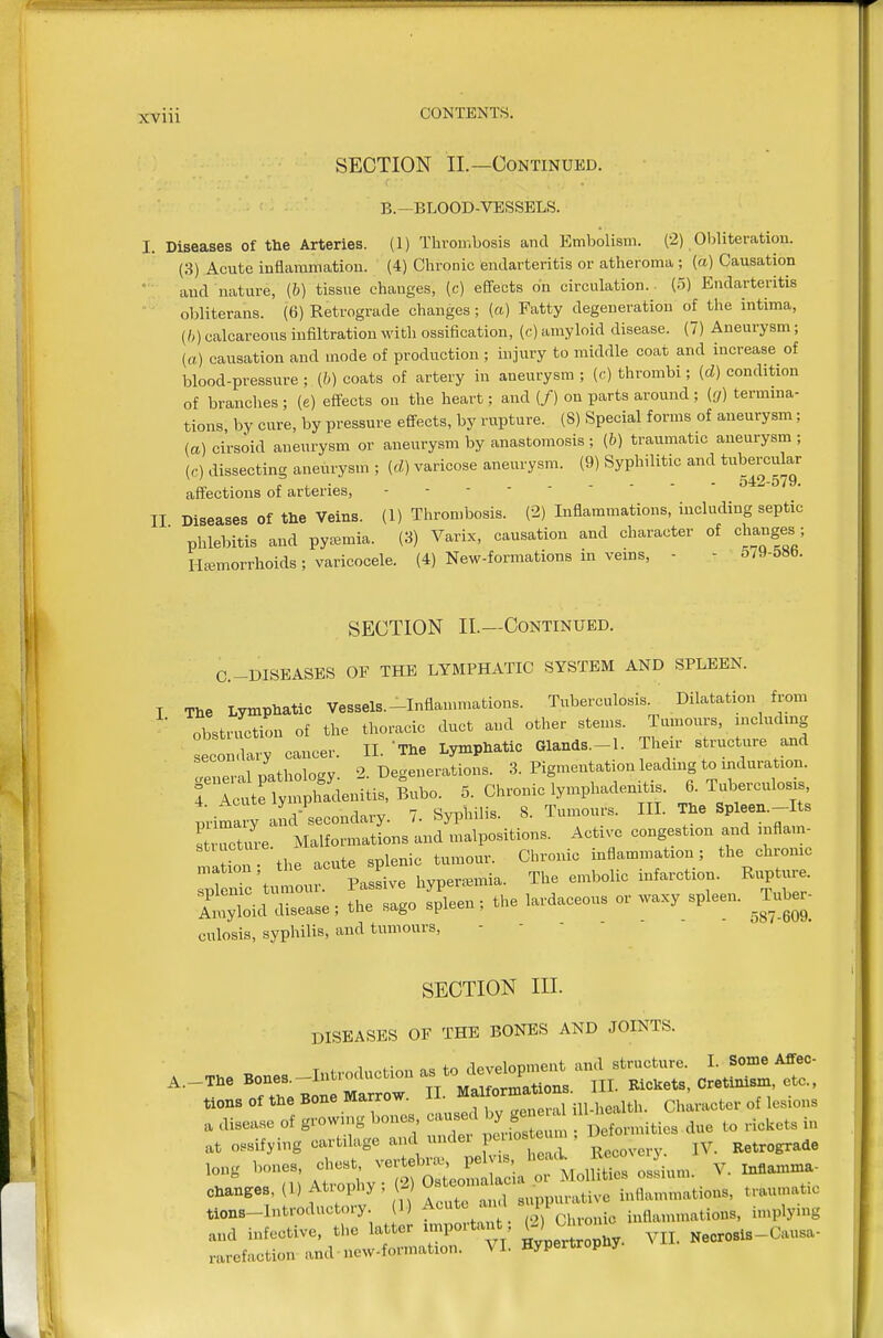 SECTION II.—Continued. B.-BLOOD-VESSELS. I. Diseases of the Arteries. (1) Thrombosis and Embolism. (2) 01)literation. (3) Acute inflammation. (4) Chronic endarteritis or atheroma ; (a) Causation and nature, (b) tissue changes, (c) effects on circulation.. (5) Endarteritis  • obliterans. (6) Retrograde changes; (a) Fatty degeneration of the intima, {!,) calcareous infiltration with ossification, (c) amyloid disease. (7) Aneurysm; (a) causation and mode of production ; injury to middle coat and increase of blood-pressure ; (b) coats of artery in aneurysm ; (c) thrombi; (d) condition of branches; (e) effects on the heart; and (/) on parts around ; (g) termina- tions, by cure, by pressure effects, by rupture. (8) Special forms of aneurysm; (a) cirsoid aneurysm or aneurysm by anastomosis ; (b) traumatic aneurysm ; (,•) dissecting aneurysm ; (rf) varicose aneurysm. (9) Syphilitic and tubercular affections of arteries, 11 Diseases of the Veins. (1) Thrombosis. (2) Inflammations, including septic ■ phlebitis and pycemia. (3) Varix, causation and character of changes; Hemorrhoids; varicocele. (4) New-formations in veins, - - 5/9-58b. SECTION II.—Continued. C.-DISEASES OF THE LYMPHATIC SYSTEM AND SPLEEN. T The Lymphatic Vessels.-Inflammations. Tuberculosis. Dilatation from obstruction of the thoracic duct and other stems. Tumours, including ec i wT cancer. II. The Lymphatic Glands.-l. Their structure and tpneral nathologv 2. Degenerations. 3. Pigmentation leading to induration. ri^^C^^eniti.,Bn,o. 5. Chronic lymphadenitis. 6. Tuberculosis, primary nd-secondary. 7. Syphilis. 8. Tumours. III. The Spleen.-Its St rture Malformations and malpositions. Active congestion and inflam- mation the acute splenic tumour. Chronic inflammation; the chronic mation, tne i ^j^^ ^^^^^^^^ infarction. Rupture. culosis, syphilis, and tumours, SECTION III. DISEASES OF THE BONES AND JOINTS. rr B.rrr Mt;^='. ii™, »t o,.if,ing »ra..ge ...d under r«» ™  ■ E.t«g«de M\ A+rnnlw (2) Osteomalacia or Moilities osbium. Changes, (l)Atiophy, WU ,,,tiye inflammations, trau.nat.c tions-Introductory (D ^^''^'^^.[..l} inflammations, implying and infective, the ^^^^^Z^,. VH. Necrosis-Causa- rarefaction and ncw-formation. \i. ^yi-