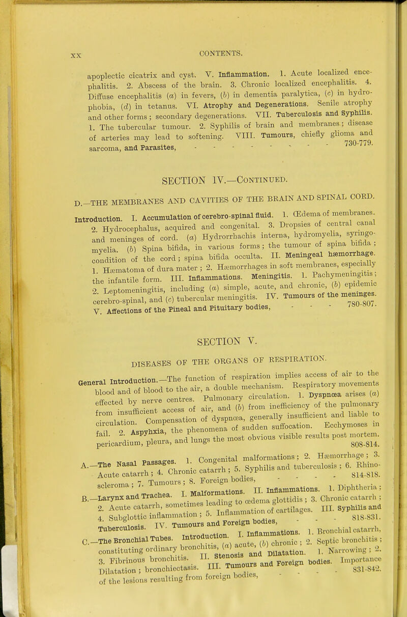 apoplectic cicatrix and cyst. V. Inflammation. 1. Acute localized ence- phalitis. 2. Abscess of the brain. 3. Chronic localized encephalitis. 4. Diffuse encephalitis (a) in fevers, (h) in dementia paralytica, (c) in hydro- phobia, (d) in tetanus. VI. Atrophy and Degenerations. Senile atrophy and other forms ; secondary degenerations. VII. Tuherculosis and Syphilis. 1 The tubercular tumour. 2. Syphilis of brain and membranes; disease of arteries may lead to softening. VIII. Tumours, chiefly glioma and sarcoma, and Parasites, SECTION IV.—Continued. D.-THE MEMBKANES AND CAVITIES OF THE BRAIN AND SPINAL CORD. introduction. I. Accumulation of cerebro-spinal fluid. 1. OSdema of membranes 2 Hydrocephalus, acquired and congenital. 3. Dropsies of central canal and meninges of cord, (a) Hydrorrhachis interna, hydromyelia, syringo- myelia, (b) Spina bifida, in various forms; the tumour of spina bifida Condition of the cord; spina bifida occulta. II. Meningeal h^morrhage^ 1 Hematoma of dura mater ; 2. Hemorrhages in soft membranes, especially the infantile form. III. Inflammations. Meningitis^ 1. ^^^'^^^^^^^^ 2 Leptomeningitis, including {a) simple, acute, and chronic, (h) epidemic cerebro spinal,lnd'(c) tubercular meningitis. IV. Tumours of the men^.e • V. Affections of the Pineal and Pituitary bodies, - - - /su-o /. SECTION V. DISEASES OF THE ORGANS OF RESPIRATION. . ThP function of respiration implies access of air to the aeneral f'^f^f^-^^^^^^ Lchanism. Respiratory movements blood and of blood to ttie air, a uuuui . nv^nnrpa arises (a) off^PtPd bv nerve centres. Pulmonary circulation. 1. Dyspnoea arises (a) effected by ^^-^^^ ^ ^^^^ inefficiency of the pulmonary '^°;rn Tonre-tion o 'dyspnl! generally insufficient and liable to TTTlJ^^rie phenomena' of sudden suffocation. Ecchymoses m fail 2 Aspyhx^a P ^^^.^^^ ^.^.^^^ ^^^^^^^^ p^^^ pericardium, pleura, ana lungb 808-814. oo-oc 1 Honaenital malformations; 2. Htemorrhage; 3. '■^ZrTr^.^^'^^^^-;^^ tuberculosis, a.^I.nio. 3cleroma ; 7. — 8^ ° ^ ^ ,,,..mations. 1. Diphtheria : B._LarynxandTrache. L ^^^^^^^^^^ 3 chronic catarrh : 2. Acute catarrh, son« f J^fltmmation of cartilages. III. Syphilis and 4. Subglottic inflammation , 5. innamn 818-831. ^ i„=4c TV Tumours and Foreign bodies, Tuberculosis. IV. Tumo inflammations. 1. Bronchial catarrh. C-The Bronchial Tubes. Introduction. I. nflamma g ^i, bronchitis ; constituting ordinary bronc jtis,^^^^^^^^^^^^^ , growing : 2. 3. Fibrinous bronchit s. /^^J^^^^ foreign bodies. Importance Dilatation; bronchiectasis. ^ . . . 831-842. of the lesions resulting from foreign bodies,