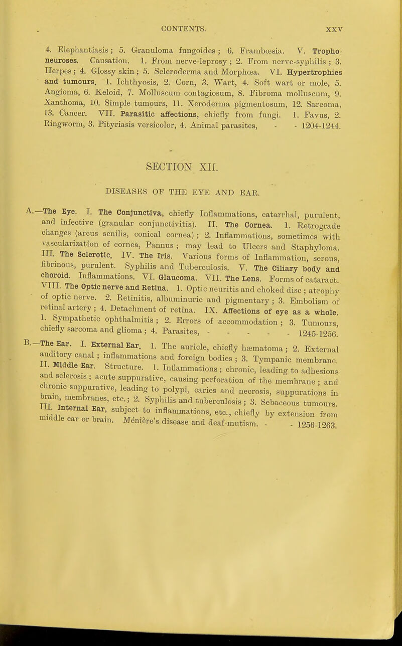 4. Elephantiasis; a. Granuloma fungoides; 6. PrambcEsia. V. Tropho- neuroses. Causation. 1. From nerve-leprosy ; 2. From nerve-syphilis; 3. Herpes; 4. Glossy skin ; 5. Scleroderma and Morphosa. VI. Hypertrophies and tumours. 1. Ichthyosis, 2. Corn, 3. Wart, 4. Soft wart or mole, 5. Angioma, 6. Keloid, 7. Molhiscum contagiosum, 8. Fibroma molluscum, 9. Xanthoma, 10. Simple tumours, 11. Xeroderma pigmentosum, 12. Sarcoma, 13. Cancer. VII. Parasitic affections, chiefly from fungi. 1. Favus, 2. Ringworm, 3. Pityriasis versicolor, 4. Animal parasites, - - 1204-1244. SECTION xn. DISEASES OF THE EYE AND EAR. -The Eye. I. The Conjunctiva, chiefly Inflammations, catarrhal, purulent, and infective (granular conjunctivitis). II. The Cornea. 1. Retrograde changes (arcus senilis, conical cornea) ; 2. Inflammations, sometimes with vascularization of cornea, Pannus ; may lead to Ulcers and Staphyloma III. The Sclerotic. IV. The Iris. Various forms of Inflammation, serous, fibrmous, purulent. Syphilis and Tuberculosis. V. The Ciliary body and choroid. Inflammations. VI. Glaucoma. VII. The Lens. Forms of cataract. VIII. The Optic nerve and Retina. 1. Optic neuritis and choked disc ; atrophy of optic nerve. 2. Retinitis, albuminuric and pigmentary ; 3. Embolism of retmal artery; 4. Detachment of retina. IX. Affections of eye as a whole 1. Sympathetic ophthalmitis; 2. Errors of accommodation ; 3. Tumours chiefly sarcoma and glioma; 4. Parasites, 1245-1256! -The Ear. I. External Ear. 1. The auricle, chiefly ha^matoma ; 2. External iftT/J''''''^'' '^'^^^^tions and foreign bodies; 3. Tympanic membrane. II Middle Ear. Structure. 1. Inflammations ; chronic, leading to adhesions and sclerosis ; acute suppurative, causing perforation of the membrane; and chronic suppurative, leading to polypi, caries and necrosis, suppurations in bmn membranes, etc.; 2. Syphilis and tuberculosis; 3. Sebaceous tumours III nternal Ear, subject to inflammations, etc., chiefly by extension from middle ear or bram. M,5ni^re's disease and deaf-mutism. - - 1256 1063