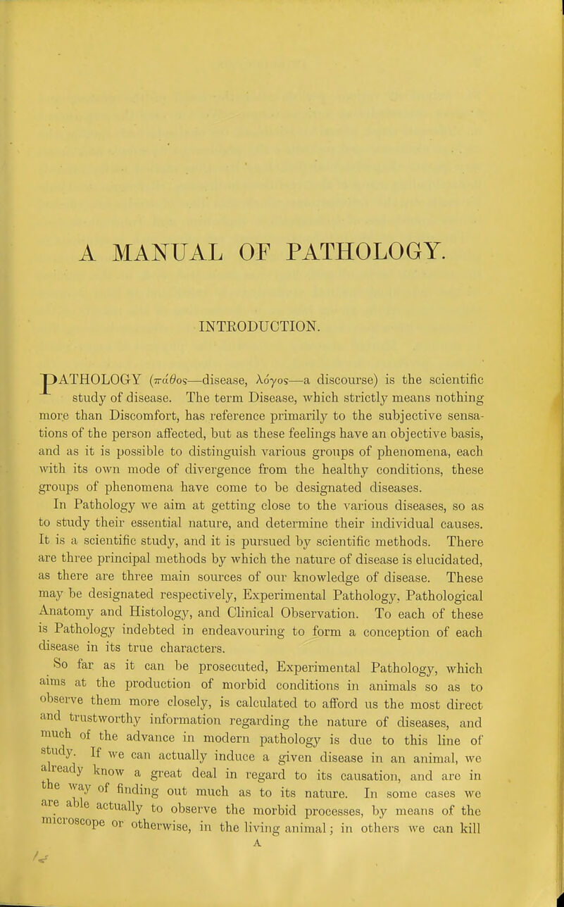 INTEODUCTION. JpATHOLOGY (ttci^os—disease, A.dyos—a discourse) is the scientific study of disease. The term Disease, which strictly means nothing more than Discomfort, has reference jjrimarily to the subjective sensa- tions of the person afl'ected, but as these feelings have an objective basis, and as it is possible to distinguish various groups of phenomena, each with its own mode of divergence from the healthy conditions, these groups of phenomena have come to be designated diseases. In Pathology we aim at getting close to the various diseases, so as to study their essential nature, and determine their individual causes. It is a scientific study, and it is pursued by scientific methods. There are three principal methods by which the nature of disease is elucidated, as there are three main sources of our knowledge of disease. These may be designated respectively. Experimental Pathology, Pathological Anatomy and Histology, and Clinical Observation. To each of these is Pathology indebted in endeavouring to form a conception of each disease in its true characters. So far as it can be prosecuted, Experimental Pathology, which aims at the production of morbid conditions in animals so as to observe them more closely, is calculated to afiord us the most direct and trustworthy information regarding the nature of diseases, and much of the advance in modern pathology is due to this line of study. If we can actually induce a given disease in an animal, Ave already know a great deal in regard to its causation, and arc in e way of finding out much as to its nature. In some cases we are able actually to observe the morbid processes, by means of the microscope or otherwise, in the living animal; in others we can kill A