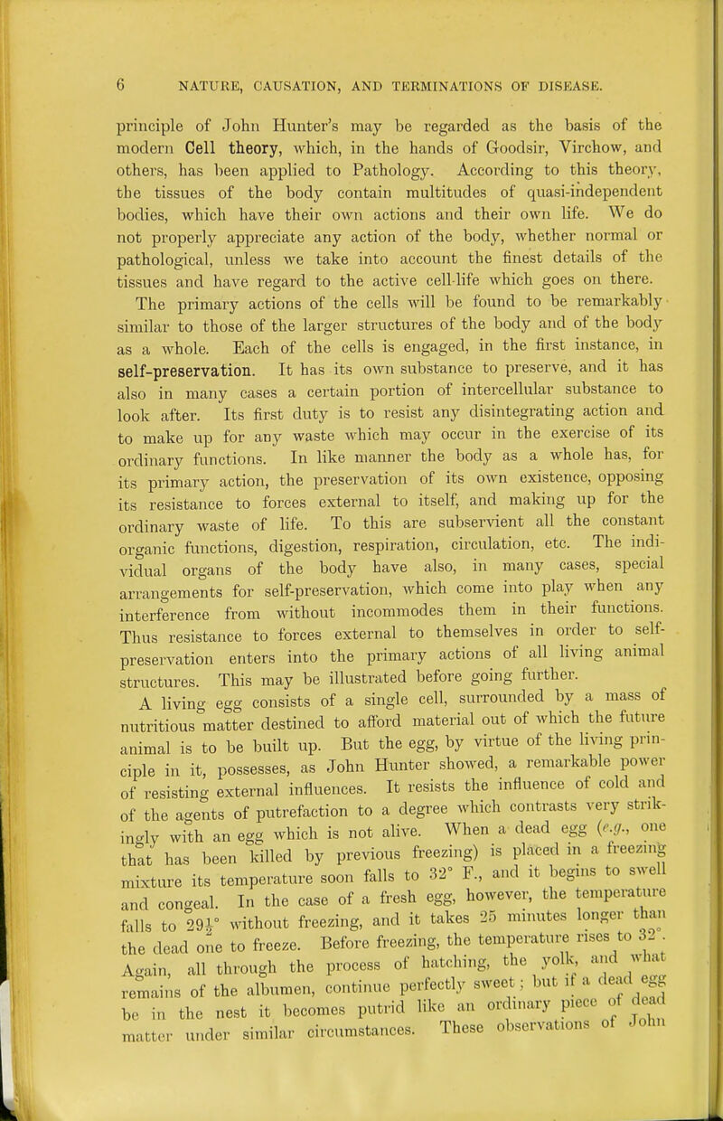 principle of John Hunter's may be regarded as the basis of the modern Cell theory, which, in the hands of Goodsir, Virchow, and others, has been applied to Pathology. According to this theory, the tissues of the body contain multitudes of quasi-independent bodies, which have their own actions and their own life. We do not properly appreciate any action of the body, whether normal or pathological, unless we take into account the finest details of the tissues and have regard to the active cell-life which goes on there. The primary actions of the cells will be found to be remarkably similar to those of the larger structures of the body and of the body as a whole. Each of the cells is engaged, in the first instance, in self-preservation. It has its own substance to preserve, and it has also in many cases a certain portion of intercellular substance to look after. Its first duty is to resist any disintegrating action and to make up for any waste which may occur in the exercise of its ordinary functions. In like manner the body as a whole has, for its primary action, the preservation of its own existence, opposing its resistance to forces external to itself, and making up for the ordinary waste of life. To this are subservient all the constant organic functions, digestion, respiration, circulation, etc. The indi- vidual organs of the body have also, in many cases, special arrangements for self-preservation, which come into play when any interference from without incommodes them in their functions. Thus resistance to forces external to themselves in order to self- preservation enters into the primary actions of all living animal structures. This may be illustrated before going further. A living egg consists of a single cell, surrounded by a mass of nutritious matter destined to aff'ord material out of which the future animal is to be built up. But the egg, by virtue of the livmg pnn- ciple in it, possesses, as John Hunter showed, a remarkable power of resisting external influences. It resists the influence of cold and of the agents of putrefaction to a degree which contrasts very strik- ingly with an egg which is not alive. When a dead egg {e.g., one thtt has been killed by previous freezing) is placed in a freezing mixture its temperature soon falls to 32° F., and it begins to swell and congeal. In the case of a fresh egg, however, the temperature falls to m/ without freezing, and it takes 25 minutes longer than the dead one to freeze. Before freezing, the temperatui^ rises to 3. . Ac^ain, all through the process of hatching, the yolk, and what remains of the albumen, continue perfectly sweet; but ^'f be in the nest it becomes putrid like an ordinary piece of dead matter under similar circumstances. These observations of John