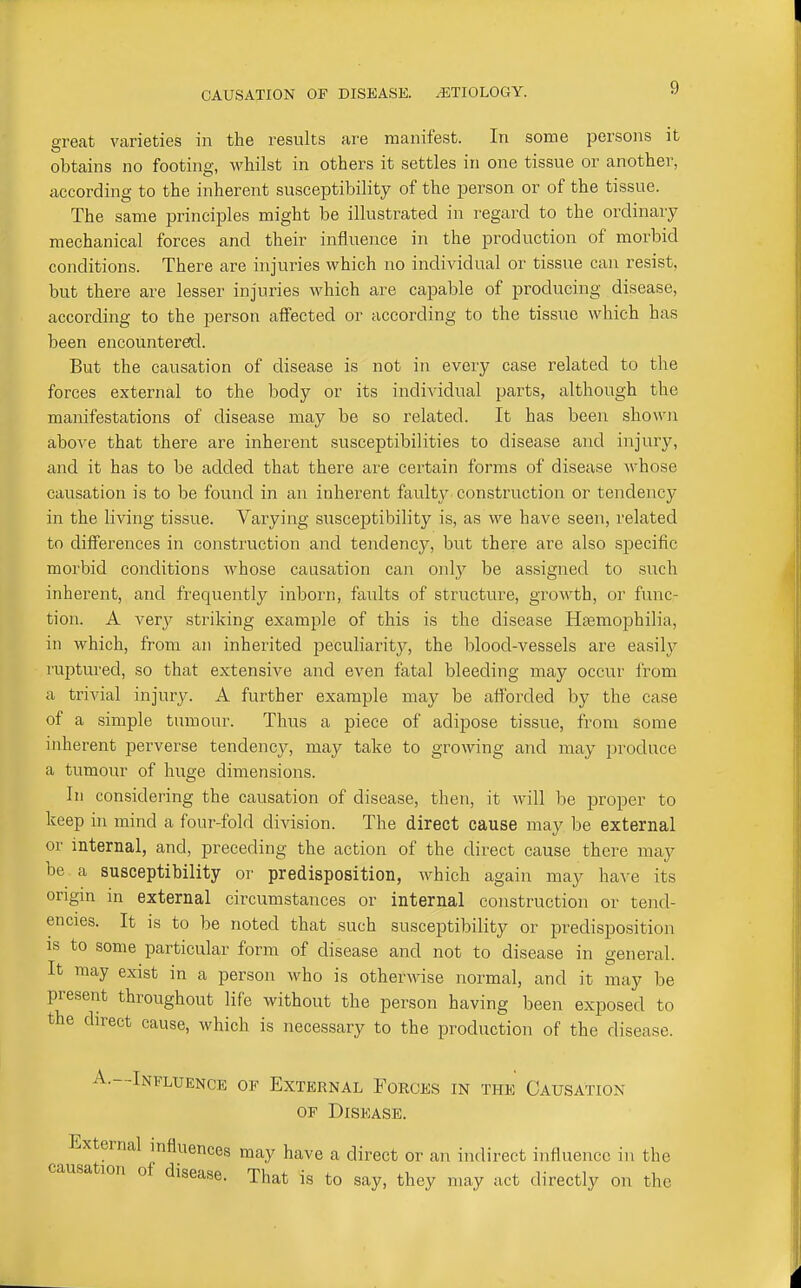 great varieties in the results are manifest. In some persons it obtains no footing, whilst in others it settles in one tissue or another, according to the inherent susceptibility of the person or of the tissue. The same principles might be illustrated in regard to the ordinary mechanical forces and their influence in the production of morbid conditions. There are injuries which no individual or tissue can resist, but there are lesser injuries which are capable of producing disease, according to the person alfected or according to the tissue which has been encountered. But the causation of disease is not in every case related to the forces external to the body or its individual parts, although the manifestations of disease may be so related. It has been shown above that there are inherent susceptibilities to disease and injury, and it has to be added that there are certain forms of disease whose causation is to be found in an inherent faulty construction or tendency in the living tissue. Varying susceptibility is, as we have seen, related to differences in construction and tendency, but there are also specific morbid conditions whose causation can only be assigned to siich inherent, and frequently inborn, faults of structure, growth, or func- tion. A very striking example of this is the disease Hfemo^jhilia, in which, from an inherited peculiarity, the blood-vessels are easily ruptured, so that extensive and even fatal bleeding may occur from a trivial injury. A further example may be afforded by the case of a simple tumour. Thus a piece of adipose tissue, from some inherent perverse tendency, may take to growing and may produce a tumour of huge dimensions. In considering the causation of disease, then, it will be proper to keep in mind a four-fold division. The direct cause may be external or internal, and, preceding the action of the direct cause there may be a susceptibility or predisposition, which again may have its origin in external circumstances or internal construction or tend- encies. It is to be noted that such susceptibility or pi-edisposition IS to some particular form of disease and not to disease in general. It may exist in a person who is otherwise normal, and it may be present throughout life without the person having been exposed to the direct cause, which is necessary to the production of the disease. A.—Influence of External Forces in the Causation OF Disease. External mfluences may have a direct or an indirect influence in the causation of disease. That is to say, they may act directly on the