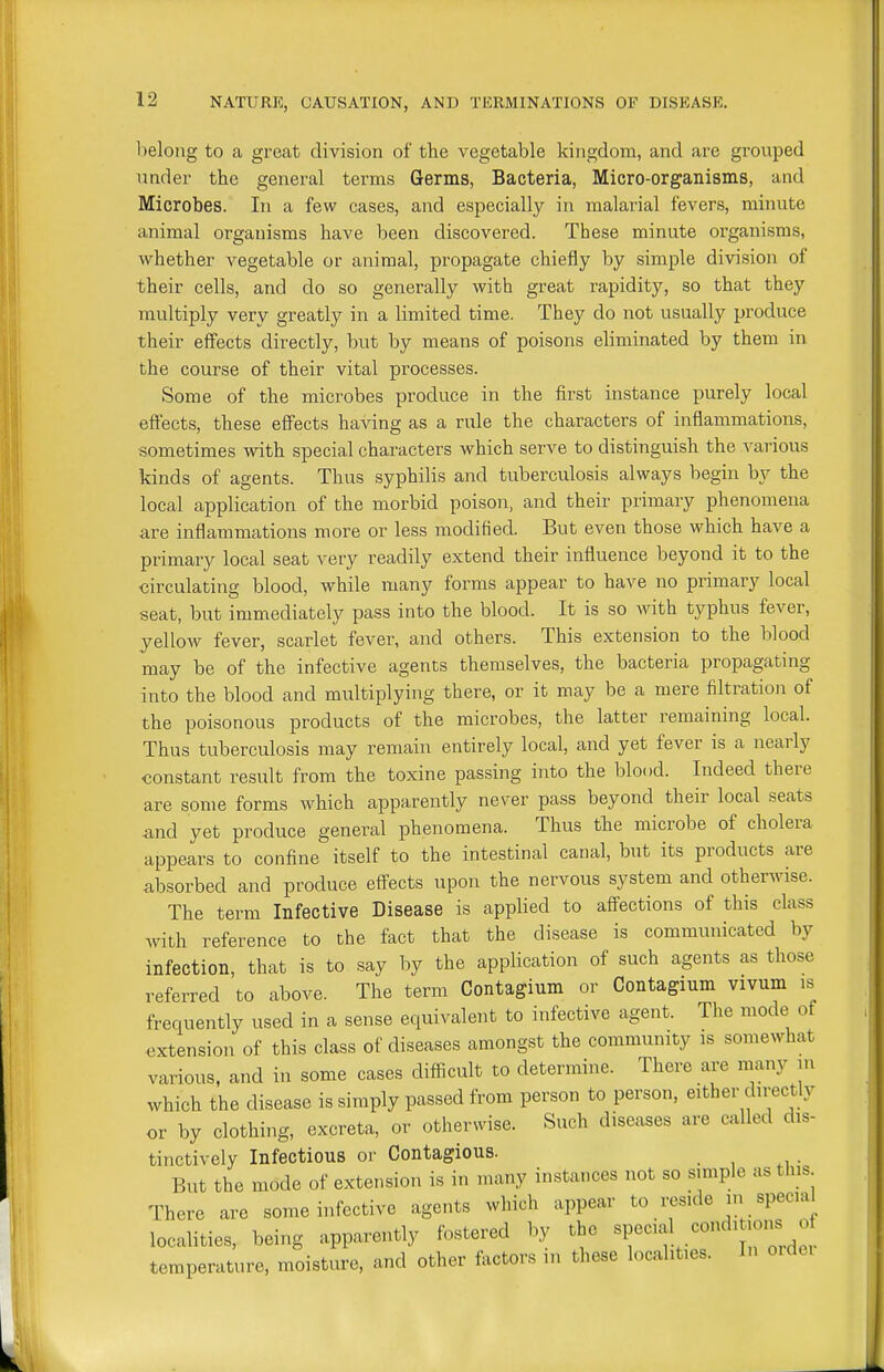 belong to a great division of the vegetable kingdom, and are grouped under the general terms Germs, Bacteria, Micro-organisms, and Microbes. In a few cases, and especially in malarial fevers, minute animal organisms have been discovered. These minute organisms, whether vegetable or animal, propagate chiefly by simple division of their cells, and do so generally with great rapidity, so that they multiply very greatly in a limited time. They do not usually produce their effects directly, but by means of poisons eliminated by them in the course of their vital processes. Some of the microbes produce in the first instance purely local effects, these effects having as a rule the characters of inflammations, sometimes with special characters which serve to distinguish the various kinds of agents. Thus syphilis and tuberculosis always begin by the local application of the morbid poison, and their primary phenomena are inflammations more or less modified. But even those which have a primary local seat very readily extend their influence beyond it to the circulating blood, while many forms appear to have no primary local seat, but immediately pass into the blood. It is so with typhus fever, yellow fever, scarlet fever, and others. This extension to the blood may be of the infective agents themselves, the bacteria propagating into the blood and multiplying there, or it may be a mere filtration of the poisonous products of the microbes, the latter remaining local. Thus tuberculosis may remain entirely local, and yet fever is a nearly constant result from the toxine passing into the blood. Indeed there are some forms which apparently never pass beyond their local seats and yet produce general phenomena. Thus the microbe of cholera appears to confine itself to the intestinal canal, but its products are absorbed and produce effects upon the nervous system and otherwise. The term Infective Disease is applied to affections of this class with reference to the fact that the disease is communicated by infection, that is to say by the application of such agents as those referred to above. The term Contagium or Contagium vivum is frequently used in a sense equivalent to infective agent. The mode of extension of this class of diseases amongst the community is somewhat various, and in some cases difficult to determine. There are many m which the disease is simply passed from person to person, either directly or by clothing, excreta, or othervvise. Such diseases are called dis- tinctively Infectious or Contagious. But the mode of extension is in many instances not so simple as this There are some infective agents which appear to reside in special localities, being apparently fostered by the «P«-f temperature, moisture, and other factors m these localities. In ordei