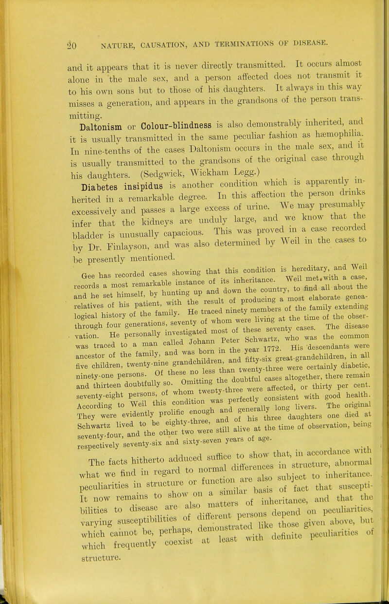 and it appears that it is never directly transmitted. It occurs almost alone in the male sex, and a person affected does not transmit it to his own sons l)ut to those of his daughters. It always in this way misses a generation, and appears in the grandsons of the person trans- mitting. , . T ■ 1 1 Daltonism or Colour-blindness is also demonstrably uiherited, and it is usually transmitted in the same peculiar fashion as hsemophilia. In nine-tenths of the cases Daltonism occurs in the male sex, and it is usually transmitted to the grandsons of the original case through his daughters. (Sedgmck, Wickham Legg.) _ Diabetes insipidus is another condition which is apparent y in- herited in a remarkable degree. In this affection the person drinks excessively and passes a large excess of urine. We may P----% infer that the kidneys are unduly large, and we know that the bladder is unusually capacious. This was proved m a case recorded by Dr. Finlayson, and was also determined by Weil m the cases to be presently mentioned. n V, .m-rlpri cases showing that this condition is hereditary, and Weil logical history ot the fanaily. He ^^^^^^ZL living at the time of the obser- Ihrough four generations, seventy of ^^^^JX e seventy cases. The disease . vation. He personally --f f^^^^^^^^ ° th v^ z was the con^nron .vas traced to a man called Johann Peter be descendants were ancestor of the family, and was boin in the year ^JJ ^^^^^^^^^^ ^11 ave Children, -e--^- — certainly diabetic, ninety-one persons. Of these no le altogether, there remam and thirteen doubtfully so. Om.t^m^^^ ^^^^^^^^^^ ^^^^^ seventy-eight persons of ^^^^o^^. tj^^^^ . consistent with good health. According to Weil this condition J^^^^^^^^^^^^ The original They were evidently prohfic enough and ^ ^^^^ ^.^^^ - of observation, being lelp^cUvely 'seventy-six and sixty-seven years of age. ;r^i::;^si::.:^^ or functiona. ^^^^^^^^^ I now remains to show on ^^JZ^^ce, and that the bilities to disease are f ° I^^*^';' d,„end on peculiarities, varying susceptibilities of difleren ^ fj^^,^ ^ but .Bch^cannot be, perhaps ^TaT ^^^^ vhich frequently coexist at least wl wl structure.