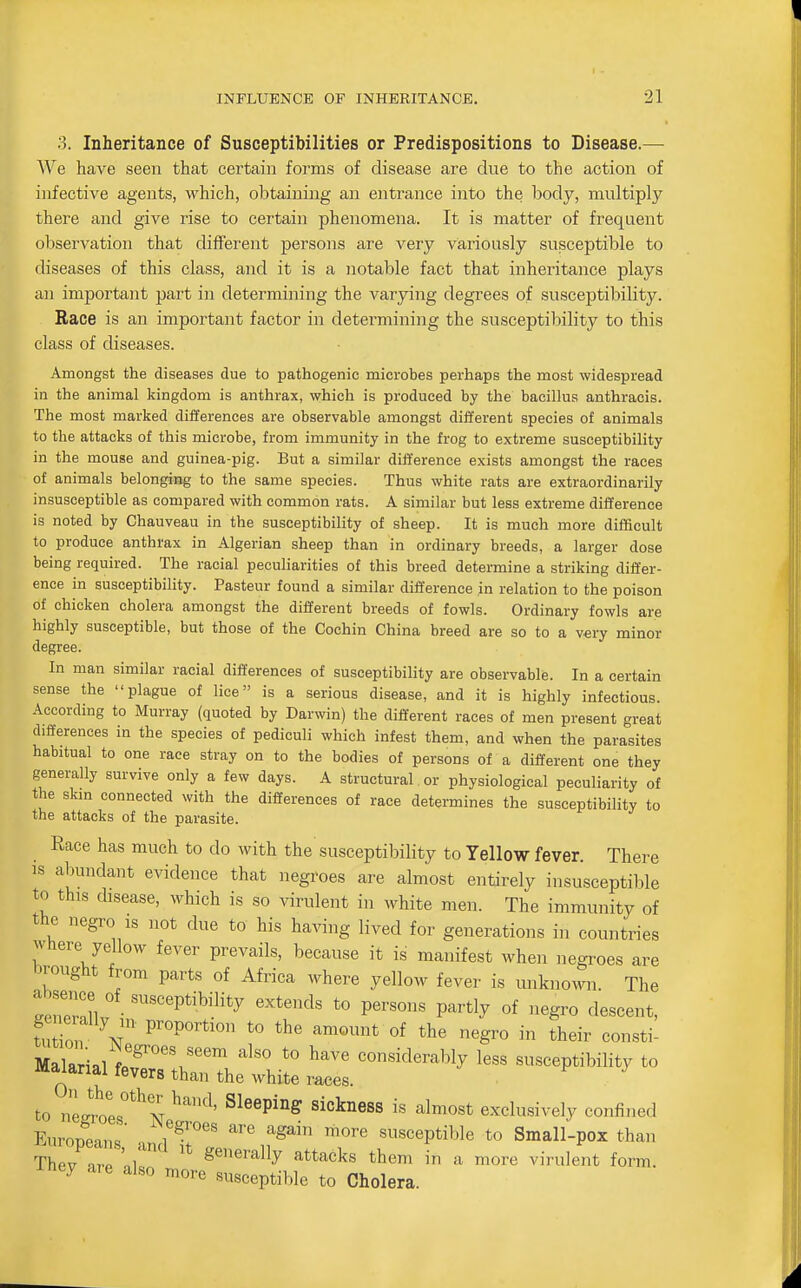 3. Inheritance of Susceptibilities or Predispositions to Disease.— We have seen that certain forms of disease are due to the action of infective agents, which, obtaining an entrance into the body, multiply there and give rise to certain phenomena. It is matter of frequent observation that different persons are very variously susceptible to diseases of this class, and it is a notable fact that inheritance plays an important part in determining the varying degrees of susceptibility. Race is an important factor in determining the susceptibility to this class of diseases. Amongst the diseases due to pathogenic microbes perhaps the most widespread in the animal kingdom is anthrax, which is produced by the bacillus anthracis. The most marked differences are observable amongst different species of animals to the attacks of this microbe, from immunity in the frog to extreme susceptibility in the mouse and guinea-pig. But a similar difference exists amongst the races of animals belonging to the same species. Thus white rats are extraordinarily insusceptible as compared with common rats. A similar but less extreme difference is noted by Chauveau in the susceptibility of sheep. It is much more difficult to produce anthrax in Algerian sheep than in ordinary breeds, a larger dose being required. The racial peculiarities of this breed determine a striking differ- ence in susceptibility. Pasteur found a similar difference in relation to the poison of chicken cholera amongst the different breeds of fowls. Ordinary fowls are highly susceptible, but those of the Cochin China breed are so to a very minor degree. In man similar racial differences of susceptibility are observable. In a certain sense the plague of lice is a serious disease, and it is highly infectious. According to Murray (quoted by Darwin) the different races of men present great differences in the species of pediculi which infest them, and when the parasites habitual to one race stray on to the bodies of persons of a different one they generally survive only a few days. A structural or physiological peculiarity of the skm connected with the differences of race determines the susceptibility to the attacks of the parasite. Race has much to do with the susceptibility to Yellow fever. There IS abundant evidence that negroes are almost entirely insusceptible to this disease, which is so virulent in white men. The immunity of the „egro is not due to his having lived for generations in countries Where yellow fever prevails, because it is manifest when negroes are brought from parts of Africa where yellow fever is unknown The 7ZZ ''''''^'^'^''y to persons partly of negro descent, fn ir\r'''' P'P°^^^« ^« of the negro in their consti- Malarial r^''.''' ^^'^ *° ^^^ considerably less susceptibility to malanal fevers than the white races. , to ne2ts°*^N '''^'^'^ exclusively confined Europeans' ^^^^^ ^'^ ^^^''^ ^^re susceptible to Small-pox than Thev nr. ni' generally attacks them in a more virulent form, iney are also more susceptible to Cholera.