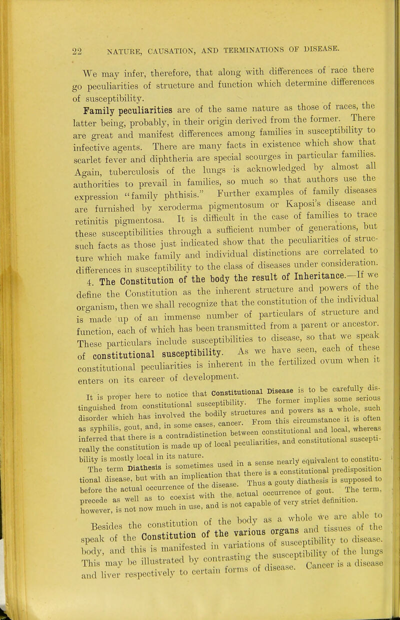 We may infer, therefore, that along with differences of race there go peculiarities of structure and function which determine differences of susceptibility. Family peculiarities are of the same nature as those of races, the latter being, probably, in their origin derived from the former. There are great and manifest differences among families in susceptibility to infective agents. There are many facts in existence which show that scarlet fever and diphtheria are special scourges in particular famihes Again, tuberculosis of the lungs is acknowledged by almost all authorities to prevail in families, so much so that authors use the expression family phthisis. Further examples of family diseases are furnished by xeroderma pigmentosum or Kaposi's disease and retinitis pigmentosa. It is difficult in the case of famihes to trace these susceptibilities through a sufficient number of generations, but such facts as those just indicated show that the peculiarities of struc- ture which make family and individual distinctions are corre ated to differences in susceptibility to the class of diseases under_ consideration. 4 The Constitution of the body the result of Inheritance.-If we define the Constitution as the inherent structure and powers _of the organism, then we shall recognize that the constitution of the individual is made up of an immense number of particulars of structure and function, each of which has been transmitted from a parent or ancestor^ These particulars include susceptibilities to disease, so tl^^t --P-^ of constitutional susceptibility. As we have seen each of the e constitutional peculiarities is inherent in the fertilized ovum when it enters on its career of development. „ , ,e.. to „ot,e, tU.. ,i„g„ished horn L^^^^^ powers as a such disord., which has mvolved 'l ''f J^^°°'°';i',tis'oi,c„mst.nce it is often a, syphilis, gout, and, m ^;^^l.^;Zu.In l.smniio..-, and local, wheve.s tional disease, b„t w.th an ■•Pl-«''» ^^^^^ . aiathesis is supposed to be,o>-e the actual ° ^'^tractlal oec'nJc. o, gout. The ten,,. I lUTr ld is not capable o, ,e,, st.ict de.nit.ou. This may 1,0 illustrated by f'f'^l^''''^^,,. a Ai.oZe and liver re.,i>eotively to cert,a,„ forms of disease.