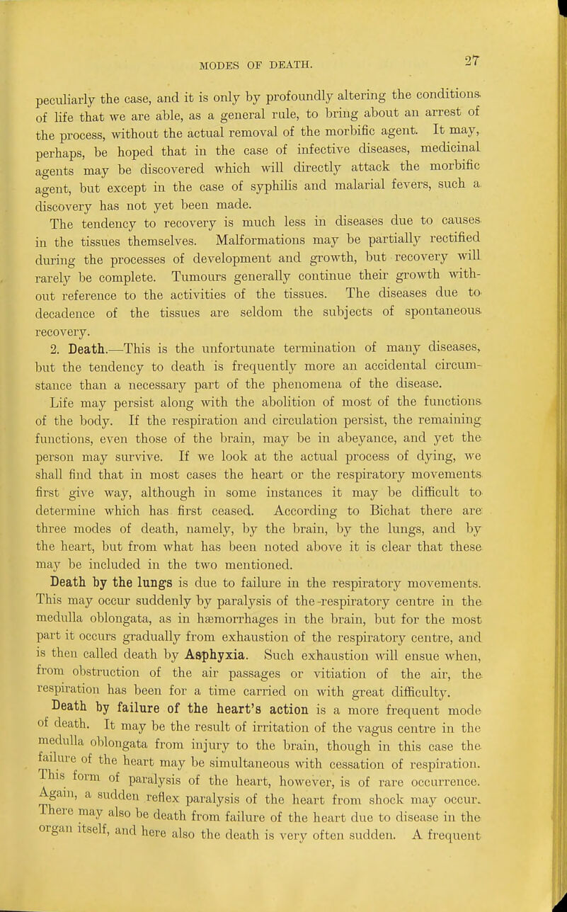 MODES OF DEATH. peculiarly the case, and it is only by profoundly altering the conditions, of life that we are able, as a general rule, to bring about an arrest of the process, without the actual removal of the morbific agent. It may, perhaps, be hoped that in the case of infective diseases, medicinal agents may be discovered which will directly attack the morbific agent, but except in the case of syphilis and malarial fevers, such a discovery has not yet been made. The tendency to recovery is much less in diseases due to causes in the tissues themselves. Malformations may be partially rectified during the processes of development and growth, but recovery will rarely be complete. Tumours generally continue their growth wath- out reference to the activities of the tissues. The diseases due to decadence of the tissues are seldom the subjects of spontaneous, recovery. 2. Death.—This is the unfortunate termination of many diseases, but the tendency to death is frequently more an accidental circum- stance than a necessary part of the phenomena of the disease. Life may persist along with the abolition of most of the functions, of the body. If the respiration and circulation persist, the remaining functions, even those of the brain, may be in abeyance, and yet the person may survive. If we look at the actual process of dying, we shall find that in most cases the heart or the respiratory movements first give way, although in some instances it may be diflScult to determine which has first ceased. According to Bichat there are three modes of death, namely, by the brain, by the lungs, and by the heart, but from what has been noted above it is clear that these, may be included in the two mentioned. Death by the lungs is due to failure in the respiratory movements. This may occur suddenly by paralysis of the -respiratory centre in the medulla oblongata, as in haemorrhages in the brain, but for the most part it occurs gradually from exhaustion of the respiratory centre, and is then called death by Asphyxia. Such exhaustion will ensue when, from obstruction of the air passages or vitiation of the air, the. respiration has been for a time carried on with great difficulty. Death by failure of the heart's action is a more frequent mode of death. It may be the result of irritation of the vagus centre in the medulla oblongata from injury to the brain, though in this case the failure of the heart may be simultaneous with cessation of respiration. This form of paralysis of the heart, however, is of rare occurrence. Again, a sudden reflex paralysis of the heart from shock may occur. There may also be death from failure of the heart due to disease in the organ itself, and here also the death is very often sudden. A frequent