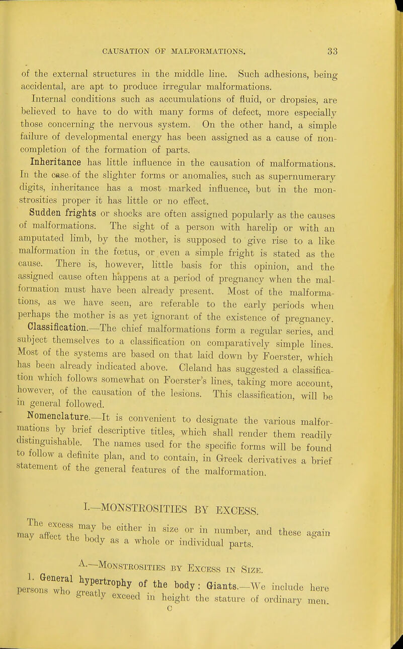 of the external structures in the middle line. Such adhesions, beine: accidental, are apt to produce irregular malformations. Internal conditions such as accumulations of fluid, or di'opsies, are believed to have to do with many forms of defect, more especially those concerning the nervous system. On the other hand, a simple failure of developmental energy has been assigned as a cause of non- completion of the formation of parts. Inheritance has little influence in the causation of malformations. In the case, of the slighter forms or anomalies, such as supernumerary digits, inheritance has a most marked influence, but in the mon- strosities proper it has little or no effect. Sudden frights or shocks are often assigned popularly as the causes of malformations. The sight of a person -vvith harelip or with an amputated limb, by the mother, is supposed to give rise to a like malformation in the foetus, or even a simple fright is stated as the cause. There is, however, little basis for this opinion, and the assigned cause often happens at a period of pregnancy when the mal- formation must have been already present. Most of the malforma- tions, as we have seen, are referable to the early periods when perhaps^ the mother is as yet ignorant of the existence of pregnancy. Classification.—The chief malformations form a regular series, and subject themselves to a classification on comparatively simple lines. Most of the systems are based on that laid down by Foerster, which has been already indicated above. Cleland has suggested a classifica- tion which follows somewhat on Foerster's lines, taking more account, however, of the causation of the lesions. This classification, will be m general followed. Nomenclature.—It is convenient to designate the various malfor- mations by brief descriptive titles, which shall render them readily chstmguishable. The names used for the specific forms will be found to ollow a definite plan, and to contain, in Greek derivatives a brief statement of the general features of the malformation I—MONSTKOSITIES BY EXCESS. mlylsZZV^'' '''' ^^-^ tbese again may affect the body as a M^hole or individual parts. A.—Monstrosities by Excess in Size. peltTo' 'LT''''' eiants.-We include hero oieatly exceed m height the stature of ordinary men. n