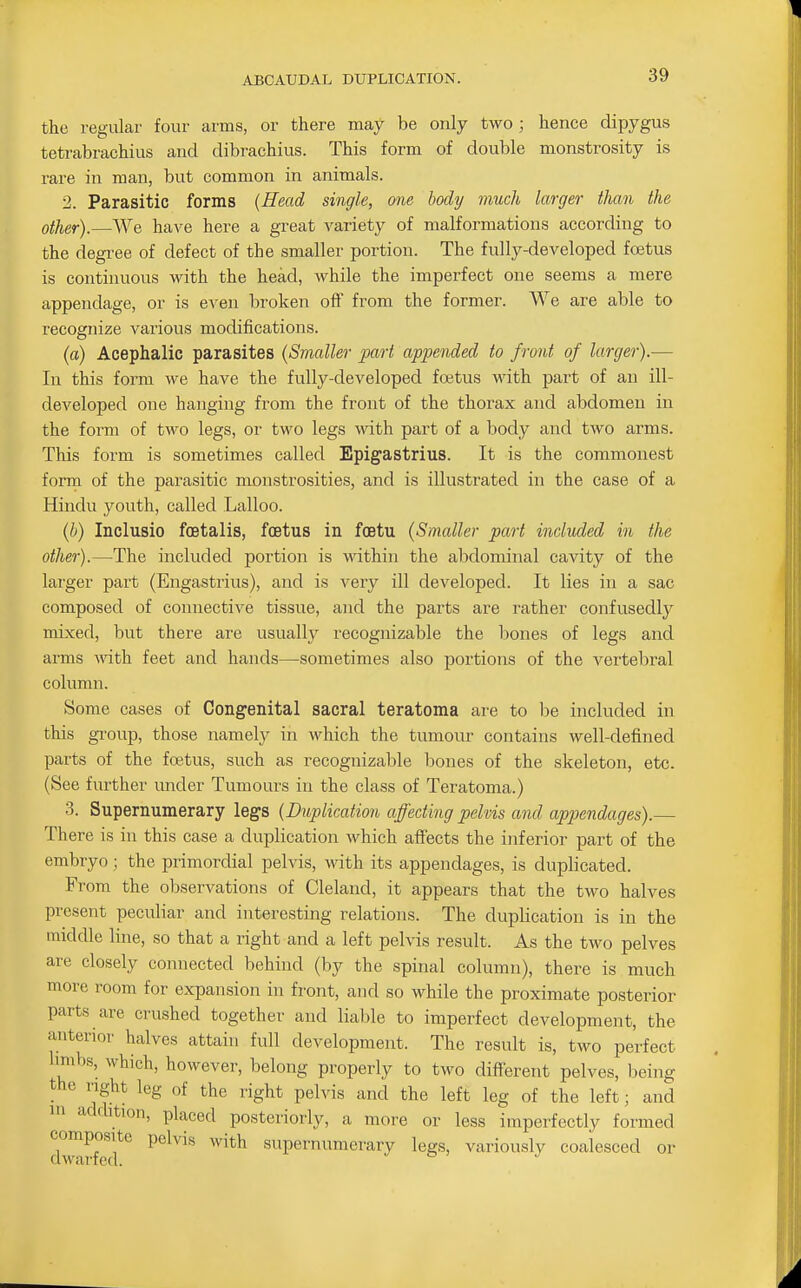 the regular four arms, or there may be only two ; hence dipygus tetrabrachius and dibrachius. This form of double monstrosity is rare in man, but common in animals. 2. Parasitic forms {Head single, one body much larger than the other).—We have here a great variety of malformations according to the degree of defect of the smaller portion. The fully-developed fojtus is continuous with the head, while the imperfect one seems a mere appendage, or is even broken off from the former. We are able to recognize various modifications. (fl) Acephalic parasites {Smaller jjart appended to front of larger).— In this form we have the fully-developed foetus with part of an ill- developed one hanging from the front of the thorax and abdomen in the form of two legs, or two legs with part of a body and two arms. This form is sometimes called Epigastrius. It is the commonest form of the parasitic monstrosities, and is illustrated in the case of a Hindu youth, called Lalloo. (b) Inclusio foetalis, foetus in foetu (Smaller part included in the other).—The included portion is within the abdominal cavity of the lai'ger part (Engastrius), and is very ill developed. It lies in a sac composed of connective tissue, and the parts are I'ather confusedly mixed, but there are usuallj^ recognizable the bones of legs and arms ^\^th feet and hands—sometimes also portions of the vertebral column. Some cases of Congenital sacral teratoma are to be included in this gi'oup, those namely in which the tumour contains well-defined parts of the foetus, such as recognizable bones of the skeleton, etc. (See further under Tumours in the class of Teratoma.) 3. Supernumerary legs (Duplication affecting pelvis and appendages).— There is in this case a duplication which affects the inferior part of the embryo; the primordial pelvis, -\vith its appendages, is duplicated. From the observations of Cleland, it appears that the two halves present peculiar and interesting relations. The duplication is in the middle line, so that a right and a left pelvis result. As the two pelves are closely connected behind (by the spinal column), there is much more room for expansion in front, and so while the proximate posterior parts are crushed together and liable to imperfect development, the anterior halves attain full development. The result is, two perfect limbs, which, however, belong properly to two different pelves, being the nght leg of the right pelvis and the left leg of the left; and in addition, placed posteriorly, a more or less imperfectly formed composite pelvis with supernumerary legs, variously coalesced or dwarfed. ^ o