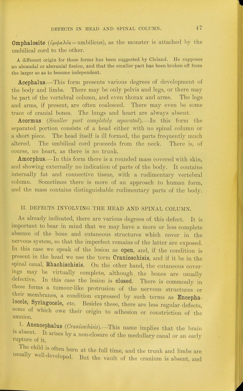 Omphalosite (o/^t^aXds = umbilicus), as the monster is attached by the umbilical cord to the other. A different origin for these forms has been suggested by Cleland. He supposes an abcaudal or abcranial fission, and that the smaller part has been broken off from the larger so as to become independent. Acephalus.—This form presents various degrees of development of the body and limbs. There may be only pelvis and legs, or there may be part of the vertebral column, and even thorax and arms. The legs and arms, if present, are often coalesced. There may even lie some trace of cranial bones. The lungs and heart are always absent. Acormus {Smaller part completely separated).—In this form the separated portion consists of a head either 'vvith no spinal column or a short piece. The head itself is ill formed, the parts frequenth^ much altered. The umbilical cord proceeds from the neck. There is, of course, no heart, as there is no trunk. Amorphus.—In this form there is a rounded mass covered Avith skin, and showing externally no indication of parts of the body. It contains internally fat and connective tissue, -with a rudimentary vertebral column. Sometimes there is more of an approach to human form, and the mass contains distinguishable rudimentary parts of the body. II. DEFECTS INVOLVING THE HEAD AND SPINAL COLUMN. As already indicated, there are various degrees of this defect. It is important to bear in mind that we may have a more or less complete absence of the bone and cutaneous structures which cover in the nervous system, so that the imperfect remains of the latter are exposed. In this case we speak of the lesion as open, and, if the condition is present in the head we use the term Cranioschisis, and if it l)e in the spinal canal, Rhachischisis. On the other hand, the cutaneous cover- ings may be virtually complete, although the bones are usually defective. In this case the lesion is closed. There is commonly in these forms a tumour-like protrusion of the nervous structure's or then' membranes, a condition expressed by such terms as Encepha- locele, Syringocele, etc. Besides these, there are less regular defects, some of which owe theii' origin to adhesion or constriction of the amnion. _ I. Anencephalus {Cranioschisis).—This name implies that the lirain 13 absent. It arises by a non-closure of the medullary canal or an early rupture of it. The child is often born at the full time, and the trunk and limbs are usually well-developed. But the vault of the cranium is absent, and