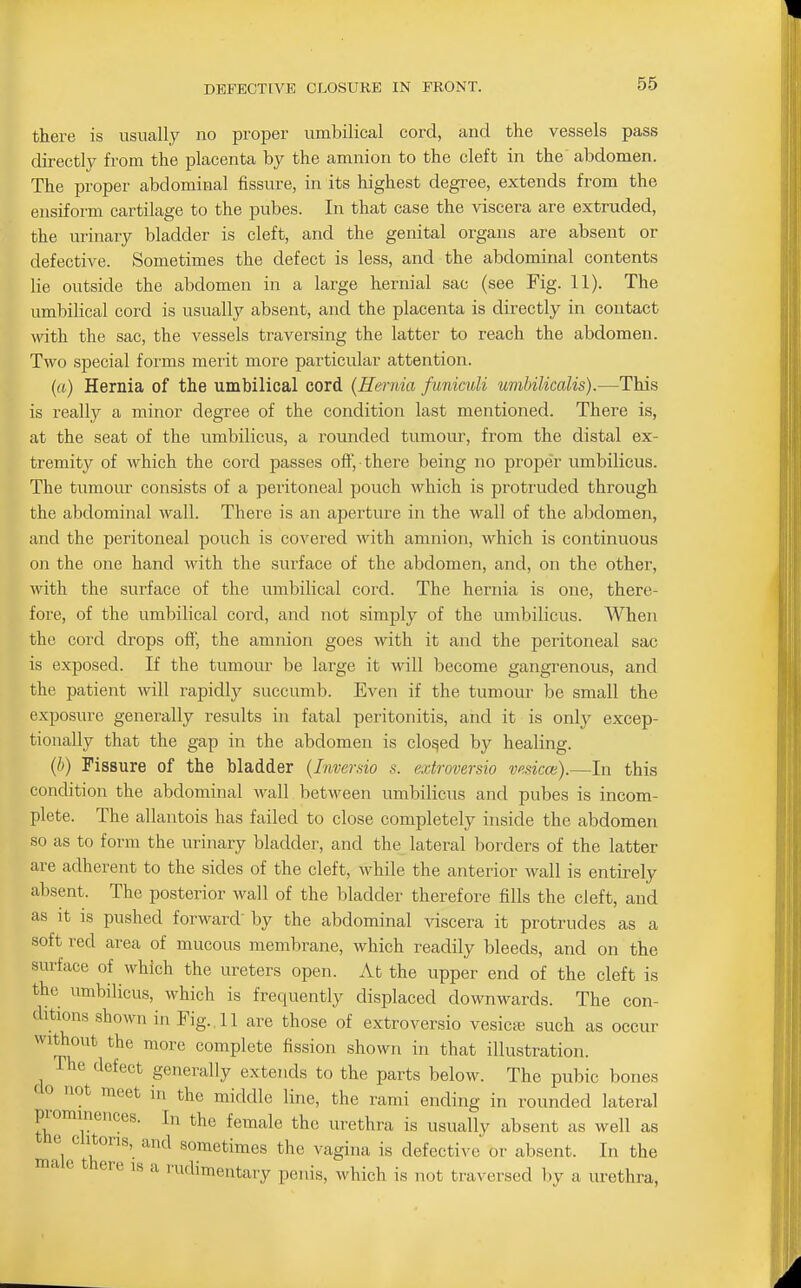 there is usually no proper umbilical cord, and the vessels pass directly from the placenta by the amnion to the cleft in the abdomen. The proper abdominal fissure, in its highest degree, extends from the ensiform cartilage to the pubes. In that case the viscera are extruded, the urinary bladder is cleft, and the genital organs are absent or defective. Sometimes the defect is less, and the abdominal contents lie outside the abdomen in a large hernial sac (see Fig. 11). The umbiHcal cord is usually absent, and the placenta is directly in contact mth the sac, the vessels traversing the latter to reach the abdomen. Two special forms merit more particular attention. (a) Hernia of the umbilical cord (Hernia funiculi umhilicalis).—This is really a minor degree of the condition last mentioned. There is, at the seat of the umbilicus, a rounded tumour, from the distal ex- tremity of which the cord passes off, there being no proper umbilicus. The tumour consists of a peritoneal pouch which is protruded through the abdominal wall. There is an aperture in the wall of the abdomen, and the peritoneal pouch is covered with amnion, which is continuous on the one hand with the surface of the abdomen, and, on the other, wath the surface of the umbilical cord. The hernia is one, there- fore, of the umbilical cord, and not simply of the umbilicus. When the cord drops off, the amnion goes with it and the peritoneal sac is exposed. If the tumour be large it will become gangrenous, and the patient will rapidly succumb. Even if the tumour be small the exposure generally results in fatal peritonitis, and it is onlj^ excep- tionally that the gap in the abdomen is closed by healing. {h) Fissure of the bladder {Invemio s. extroversio vesicce).—In this condition the abdominal wall between umbilicus and pubes is incom- plete. The allantois has failed to close completely inside the abdomen so as to form the urinary bladder, and the lateral borders of the latter are adherent to the sides of the cleft, while the anterior wall is entirely absent. The posterior wall of the bladder therefore fills the cleft, and as It IS pushed forward' by the abdominal viscera it protrudes as a soft red area of mucous membrane, which readily bleeds, and on the surface of which the ureters open. At the upper end of the cleft is the umbilicus, which is frequently displaced downwards. The con- ditions shown in Fig. , 11 are those of extroversio vesica3 such as occur without the more complete fission shown in that illustration. The defect generally extends to the parts below. The pubic bones 'i^t meet in the middle line, the rami ending in rounded lateral prominences. In the female the urethra is usually absent as well as clitoris, and sometimes the vagina is defective or absent. In the ma e there is a rudimentary penis, which is not traversed by a urethra,