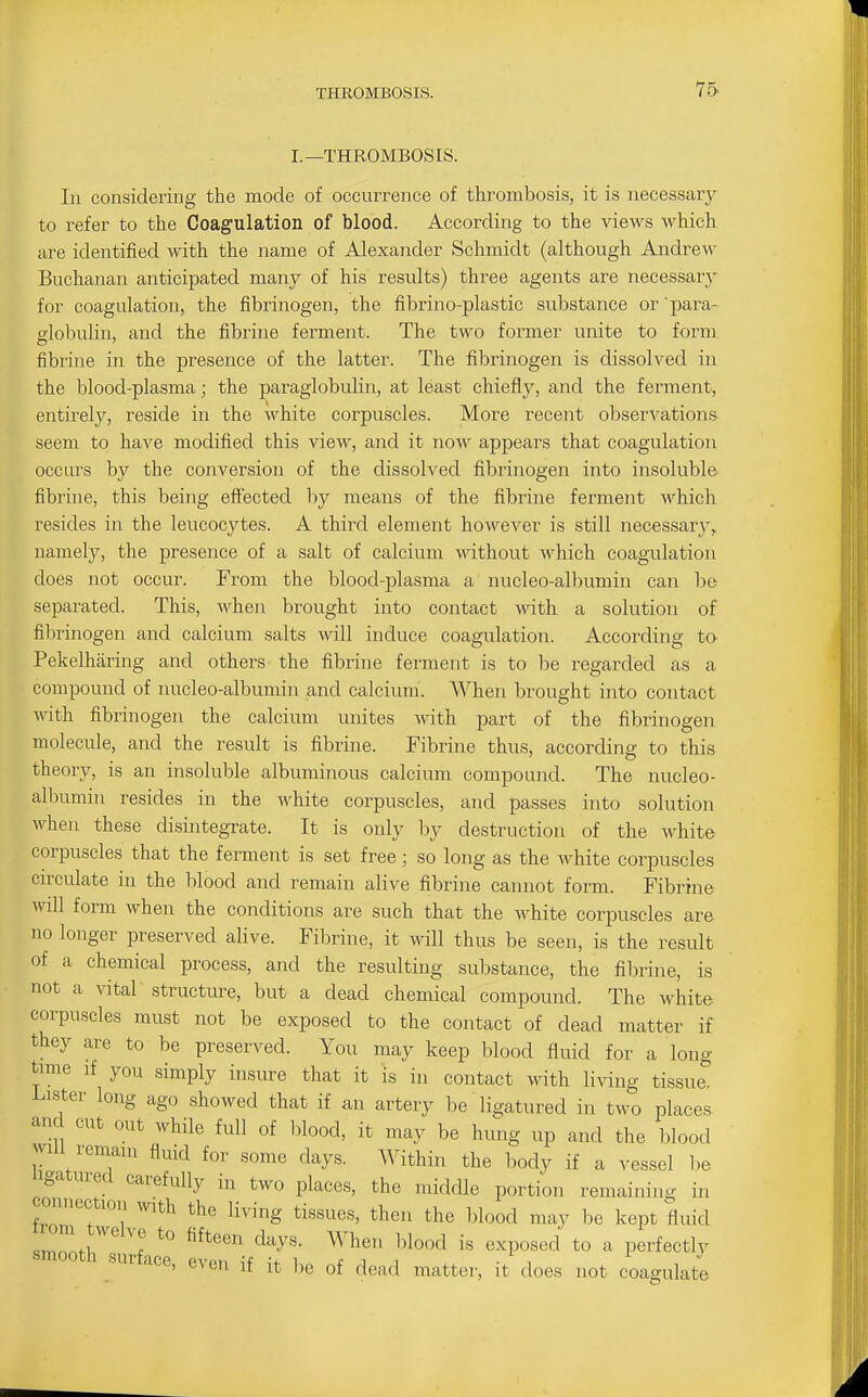 I.—THROMBOSIS. In considering the mode of occurrence of thrombosis, it is necessary to refer to the Coagulation of blood. According to the views which are identified with the name of Alexander Schmidt (although Andrew Buchanan anticipated many of his results) three agents are necessary for coagulation, the fibrinogen, the fibrino-plastic substance or 'pai-a- elobulin, and the fibrine ferment. The two former unite to form fibrine in the presence of the latter. The fibrinogen is dissolved in the lilood-plasma; the paraglobulin, at least chiefly, and the ferment, entirely, reside in the white corpuscles. More recent observations seem to have modified this view, and it now ajopears that coagulation occurs by the conversion of the dissolved fibrinogen into insoluble fibrine, this being effected by means of the fibrine ferment M^hich resides in the leucocytes. A third element however is still necessary^ namely, the presence of a salt of calcium wdthout which coagulation does not occur. From the blood-plasma a nucleo-albumin can be separated. This, when brought into contact with a solution of filsrinogen and calcium salts will induce coagulation. According to Pekelharing and others the fibrine ferment is to be regarded as a compound of nucleo-albumin and calcium. When brought into contact with fibrinogen the calcium unites with part of the fibrinogen molecule, and the result is fibrine. Fibrine thus, according to this theory, is an insoluble albuminous calcium compound. The nucleo- allximin resides in the white corpuscles, and passes into solution when these disintegrate. It is only by destruction of the white corpuscles that the ferment is set free; so long as the white corpuscles cn-culate in the blood and remain alive fibrine cannot form. Fibrine will form when the conditions are such that the white corpuscles are no longer preserved alive. Fibrine, it will thus be seen, is the result of a chemical process, and the resulting substance, the fibrine, is not a vital structure, but a dead chemical compound. The white corpuscles must not be exposed to the contact of dead matter if they are to be preserved. You may keep blood fluid for a long time if you simply insure that it is in contact with living tissue. Lister long ago showed that if an artery be ligatured in two places and cut out while full of blood, it may be hung up and the blood wni remain fluid for some days. Within the body if a vessel be igatured carefully in two places, the middle portion remaining in connection with the living tissues, then the blood may be kept fluid iT.r ^^^''^ '^^y'^- is exposed to a perfectly smooth surface, even if it be of dead matter, it does not coagulate