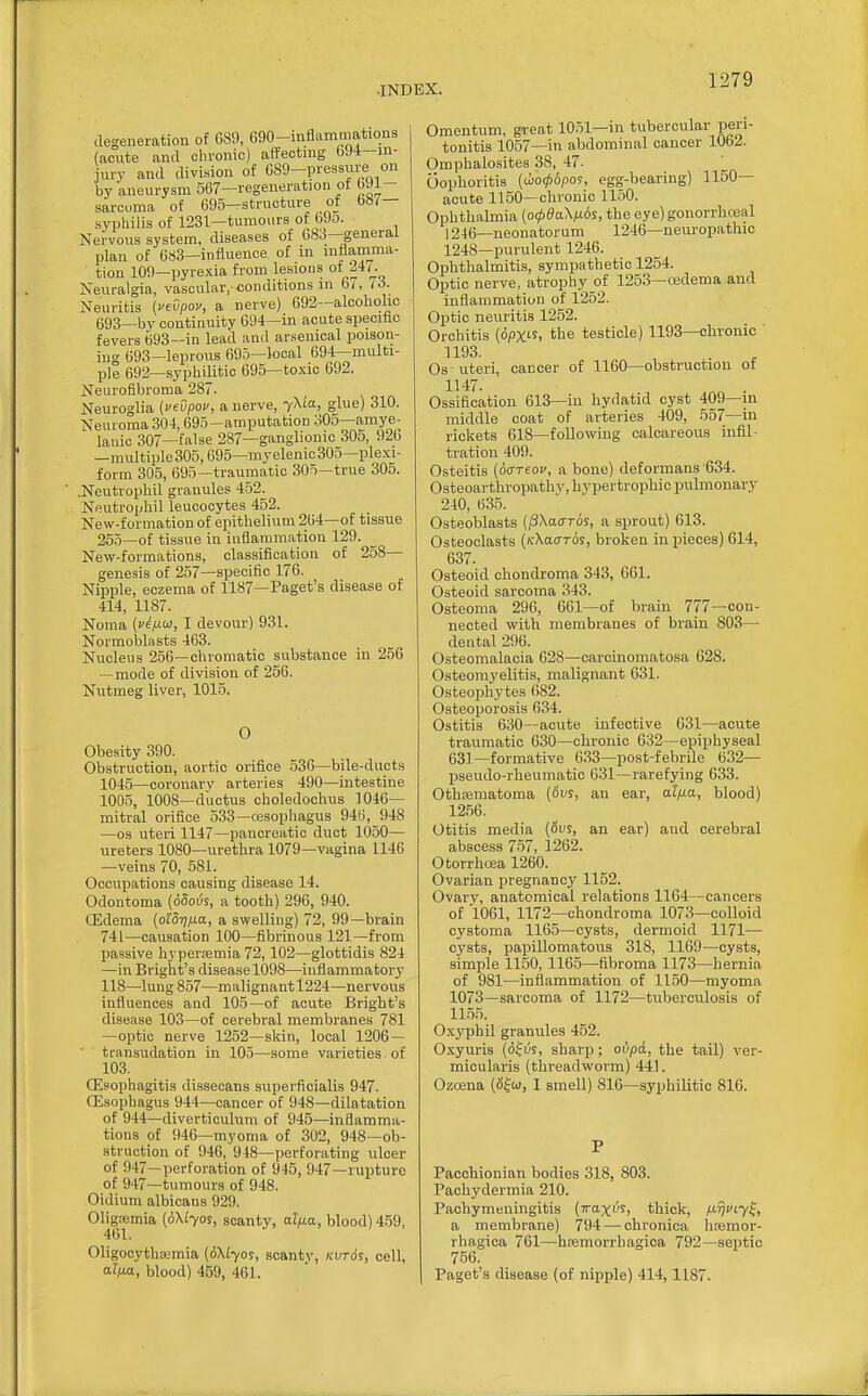 degeneration of 689, 690-inflammations (acute and clironic) affecting 694-in- jury and division of 689-pres8nre on by aneurysm 567—regeneration ot 6Ji- sarcuma of 695—structure of bW— syphilis of 1231—tumours of 69o. Nervous system, diseases of 683—general plan of 683—influence of in inflamma- tion 109—pyrexia from lesious of l4/. Neuralgia, vascular. -conditions in 6/, li. Neuritis (vevpov, a nerve) 692—alcoholic 693—by continuity 694—in acute speciflc fevers 693—in lead and arsenical poison- ing 693—leprous 695—local 694—multi- ple 692—syphilitic 695—toxic 692. Neurofibroma 287. Neuroglia (vevpov, a nerve, 7X(a, glue) 310. Neuroma 304,695-amputation 305—amye- lanic 307—false 287—ganglionic 305, 920 —multiple 305,695—myelenic305—plexi- form 305, 695—traumatic 305—true 305. ' .Neutrophil granules 452. Neutrophil leucocytes 452. New-formation of epithelium 264—of tissue 265—of tissue in inflammation 129. New-formations, classification of 258— genesis of 257—specific 176. Nipple, eczema of 1187—Paget's disease of 414, 1187. Noma {vep.(>), I devour) 931. Normoblasts 463. Nucleus 256—chromatic substance in 256 —mode of division of 256. Nutmeg liver, 1015. O Obesity 390. Obstruction, aortic orifice .536—bile-ducts 1045—coronary arteries 490—intestine 1005, 1008—ductus choledochus 1046- mitral orifice 533—oesophagus 946, 948 —OS uteri 1147—pancreatic duct 1050— ureters 1080—urethra 1079—vagina 1146 —veins 70, 581. Occupations causing disease 14. Odontoma (ddoijs, a tooth) 296, 940. OEdema (oiSTiixa, a swelling) 72, 99—brain 741—causation 100—fibrinous 121—from passive hyperfemia 72,102—glottidis 824 —in Bright's disease 1098—inflammatory 118—lung 857—malignant 1224—nervous influences and 105—of acute Bright's disease 103—of cerebral membranes 781 —optic nerve 1252—skin, local 1206 — transudation in 105—some varieties of 103. (Esophagitis dissecans superfioialis 947. (Esophagus 944—cancer of 948—dilatation of 944—diverticulum of 945—inflamma- tions of 946—myoma of 302, 948—ob- struction of 946, 948—perforating ulcer of 947—perforation of 945, 947—rupture of 947—tumours of 948. Oidium albicans 929. Oligemia (6\Lyos, scanty, al/xa, blood) 4.59, 461. Oligocythajmia (6\Lyoi, scanty, kvt6s, cell, aim, blood) 459, 461. Omentum, ga-eat 10.51—in tubercular peri- tonitis 1057—in abdominal cancer lObA. Omphalosites 38, 47. Oophoritis (iho<pbpo^, egg-bearing) 1150— acute 1150—chronic 1150. Ophthalmia {o(pda\fi6s, the eye) gonorrhoeal 1246—neonatorum 1246—neuropathic 1248—purulent 1246. Ophthalmitis, sympathetic 1254. Optic nerve, atrophy of 1253—oedema and inflammation of 1252. Optic neuritis 1252. Orchitis ((5pX's. the testicle) 1193—chronic ' 1193. Os uteri, cancer of 1160—obstruction of 1147. Ossification 613—in hydatid cyst 409—in middle coat of arteries 409, 557—in rickets 618—following calcareous infil- tration 409. Osteitis (ocTTeov, a bone) deformans 634. Osteoarthropathy, hypertrophic pulmonary 240, 635. Osteoblasts (iSXaoroj, a sprout) 613. Osteoclasts (/cXaoros, broken in pieces) 614, 637. Osteoid chondroma 343, 661. Osteoid sarcoma 343. Osteoma 296, 661—of brain 777—con- nected with membranes of brain 803— dental 296. Osteomalacia 628—carcinomatosa 628. Osteomyelitis, malignant 631. Osteophytes 682. Osteoporosis 634. Ostitis 630—acute infective 631—acute traumatic 630—chronic 632—epiphyseal 631-formative 633—post-febrile 632— pseudo-rheumatic 631—rarefying 633. Othematoma {6vs, an ear, al^a, blood) 12.56. Otitis media (6us, an ear) and cerebral abscess 7-57, 1262. Otorrhoea 1260. Ovarian pregnancy 1152. Ovary, anatomical relations 1164—cancers of 1061, 1172—chondroma 1073—colloid cystoma 116.5—cysts, dermoid 1171— cysts, papillomatous 318, 1169—cysts, simple 1150,1165—fibroma 1173—hernia of 981—inflammation of 1150—myoma 1073—sarcoma of 1172—tuberculosis of 11.55. Ox3'phil granules 452. Oxyuris (of i^s, sharp; ovpA, the tail) ver- micularis (threadworm) 441. Ozoena (Sfw, I smell) 816—syphilitic 816. P Pacchionian bodies 318, 803. Pachydermia 210. Pachymeningitis (Traxi'S, thick, M^ftyf, a membrane) 794 — chronica luemor- rhagica 761—hEsmorrhagioa 792—septic 756. Paget's disease (of nipple) 414,1187.