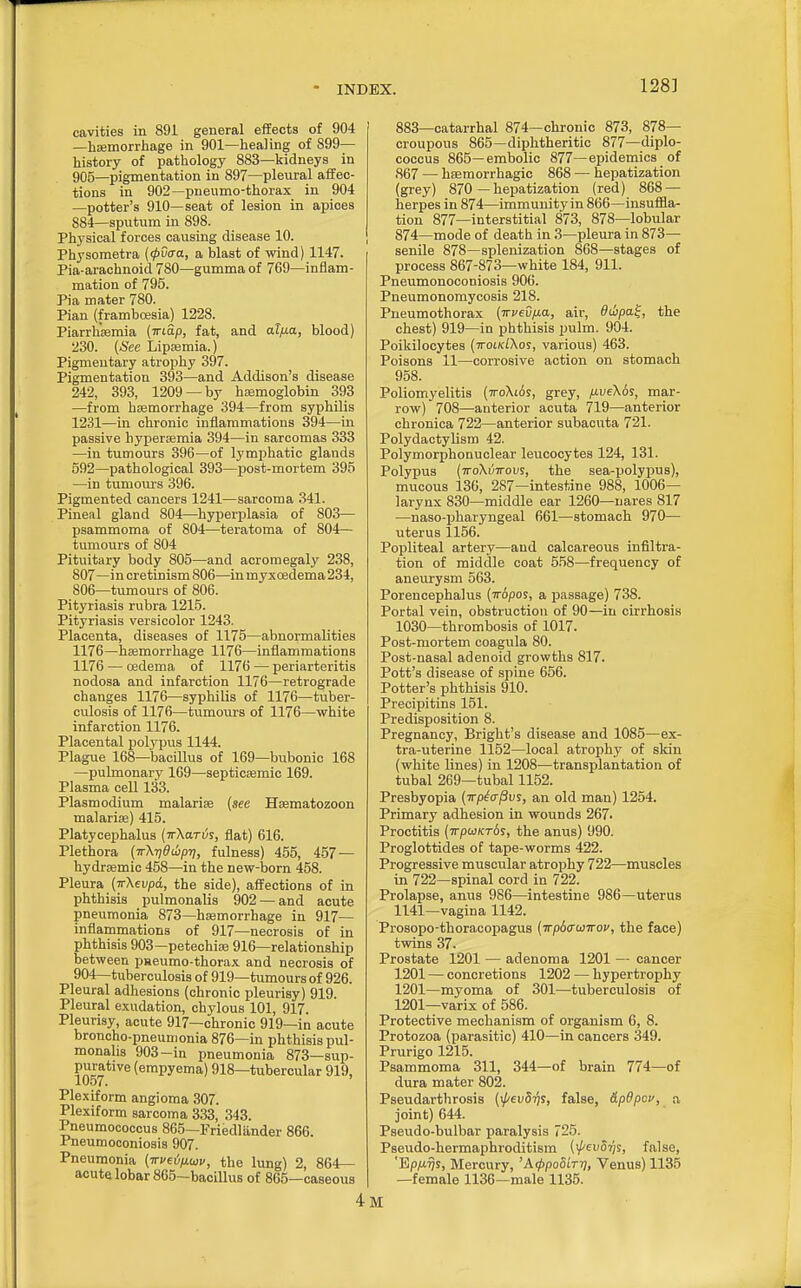 128] cavities in 891 general effects of 904 —hsemorrhage in 901—healing of 899— history of pathology 883—kidneys in 905—pigmentation in 897—pleural aifec- tions in 902—pneumo-thorax in 904 —potter's 910—seat of lesion in apices 884—sputum in 898. Physical forces causing disease 10. Physometra (<pvcra, a blast of wind) 1147. i Pia-arachnoid 780—gumma of 769—inflam- mation of 795. Pi a mater 780. Pian (framboesia) 1228. Piarrhaemia (Triap, fat, and al/xa, blood) 230. (See Lipsemia.) Pigmentary atrophy 397. Pigmentation 393—and Addison's disease 242, 393, 1209 —by hajmoglobin 393 —from haemorrhage 394—from syphilis 1231—in chronic inflammations 394—in passive bypersemia 394—in sarcomas 333 —in tumours 396—of lymphatic glands 592—pathological 393—post-mortem 395 —in tumours 396. Pigmented cancers 1241—sarcoma 341. Pineal gland 804—hyperplasia of 803— psammoma of 804—teratoma of 804— tumours of 804 Pituitary body 805—and acromegaly 238, 807—in cretinism 806—in myxoedema234, 806—tumours of 806. Pityriasis rubra 1215. Pityriasis versicolor 1243. Placenta, diseases of 1175—abnormalities 1176—haemorrhage 1176—inflammations 1176 — oedema of 1176 — periarteritis nodosa and infarction 1176—retrograde changes 1176—syphilis of 1176—tuber- culosis of 1176—tumours of 1176—white infarction 1176. Placental polypus 1144. Plague 168—bacillus of 169—bubonic 168 —pulmonary 169—septicemic 169. Plasma cell 133. Plasmodium malarite (see Hfematozoon malarise) 415. Platycephalus (irKaris, flat) 616. Plethora (irXrjdibpr], fulness) 455, 457 — hydremic 458—in the new-born 458. Pleura (ttXeu/jci, the side), affections of in phthisis pulmonalis 902 — and acute pneumonia 873—haemorrhage in 917— inflammations of 917—necrosis of in phthisis 903—petechia 916—relationship between pHeumo-thorax and necrosis of 904—tuberculosis of 919—tumours of 926. Pleural adhesions (chronic pleurisy) 919. Pleural exudation, chylous 101, 917. Pleurisy, acute 917—chronic 919—in acute broncho-pneumonia 876—in phthisis pul- monahs 903-in pneumonia 873—sup- P^^ative (empyema) 918—tubercular 919, Plexiform angioma 307. Plexiform sarcoma 333, 343. Pneumoooccus 865—Friedlander 866. Pneumoconiosis 907. Pneumonia (TrP€ijfj.uv, the lung) 2, 864— acute lobar 865-baoiUus of 865 —caseous 883—catarrhal 874—chronic 873, 878— croupous 865—diphtheritic 877—diplo- coccus 865—embolic 877—epidemics of 867 — haemorrhagic 868 — hepatization (grey) 870 — hepatization (red) 868 — herpes in 874—immunity in 866—insuf&a- tion 877—interstitial 873, 878—lobular 874—mode of death in 3—pleura in 873— senile 878—splenization 868—stages of process 867-873—white 184, 911. Pneumonoconiosis 906. Pneumonomycosis 218. Pneumothorax (TrveSfxa, air, dihpa^, the chest) 919—in phthisis pulm. 904. Poikilocytes (ttoik/Xos, various) 463. Poisons 11—corrosive action on stomach 958. Poliomyelitis (ttoXiAs, grey, jxveKbs, mar- row) 708—anterior acuta 719—anterior chronica 722—anterior subacuta 721. Polydactylism 42. Polymorphonuclear leucocytes 124, 131. Polypus (7roXi57roi;s, the sea-jjolyi^us), mucous 136, 287—intestine 988, 1006— larynx 830—middle ear 1260—nares 817 —naso-pharyngeal 661—stomach 970— uterus 1156. Popliteal artery—and calcareous infiltra- tion of middle coat 5.58—frequency of aneurysm 563. Porencephalus (rropos, a passage) 738. Portal vein, obstruction of 90—in cirrhosis 1030—thrombosis of 1017. Post-mortem coagula 80. Post-nasal adenoid growths 817. Pott's disease of spine 656. Potter's phthisis 910. Precipitins 151. Predisposition 8. Pregnancy, Bright's disease and 1085—ex- tra-uterine 1152—local atrophy of skin (white lines) in 1208—transplantation of tubal 269—tubal 1152. Presbyopia (wp^a-pvs, an old man) 1254. Primary adhesion in wounds 267. Proctitis (TpojKrds, the anus) 990. Proglottides of tape-worms 422. Progressive muscular atrophy 722—muscles in 722—spinal cord in 722. Prolapse, anus 986—intestine 986—uterus 1141—vagina 1142. Prosopo-thoracopagus (irpdawirov, the face) twins 37. Prostate 1201 — adenoma 1201 — cancer 1201 — concretions 1202 — hypertrophy 1201—myoma of 301—tuberculosis of 1201—varix of 586. Protective mechanism of organism 6, 8. Protozoa (parasitic) 410—in cancers 349. Prurigo 1215. Psammoma 311, 344—of brain 774—of dura mater 802. Pseudarthrosis (xj/evS-fis, false, dpOpcv, a joint) 644. Pseudo-bulbar paralysis 725. Pseudo-hermaphroditism (i/'cuStJs, false, 'BpfMTjs, Mercury, 'K<t>po5iT7i, Venus) 1135 —female 1136—male 1135.