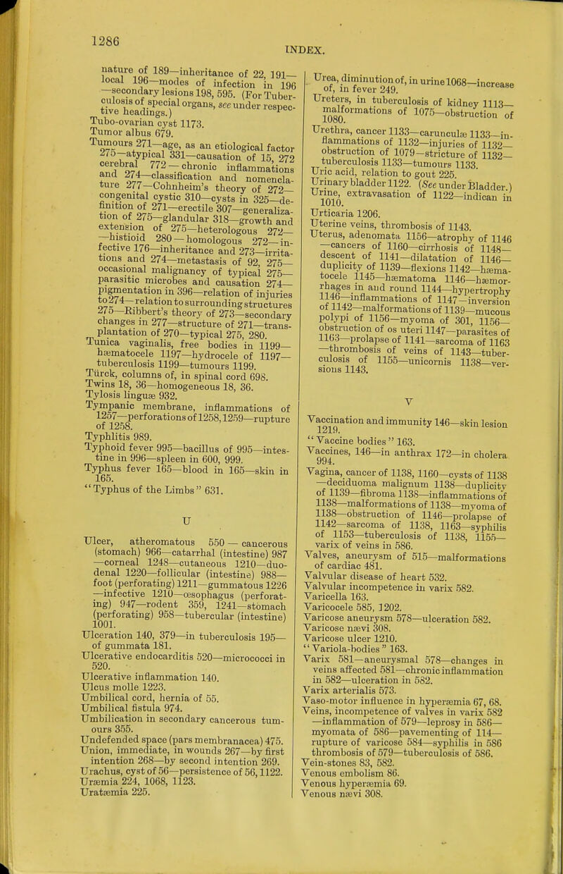 INDEX. natiire of 189-,nheritance of 22, 191- local 196-modes of infection in 196 —secondary lesions 198, 595. (For Tuber- Tubo-ovarian cyst 1173. Tumor albus 679. Tumours 271-age as an etiological factor ^75--atypical 331—causation of 15 272 and 274 ^^2-chronic inflammation: tme 977 p^f'?''^*'?'^ .f'^'l nomencla- tuie J77—Cohnheim's theory of 272— congenital cystic 310-cysts in 325-de- finition of 271-erectile 307-generaliza- tion of 275-glandular 318-^owth and extension of 275-heterologous 272- -histioid 280-homologous 272-in- rective 176—inheritance and 273—irrita- tions and 274—metastasis of 92 275— occasional malignancy of typicai 275— parasitic microbes and causation 274— pigmentation in 396-relation of injuries ^°t'1~?;fa'tipntosurrounding structures 270—Kibbert's theory of 273—secondary changes in 277—structure of 271—trans- plantation of 270—typical 275, 280. lunica vaginalis, free bodies in 1199— hajmatocele 1197—hydrocele of 1197— tuberculosis 1199—tumours 1199. Tiirck, columns of, in spinal cord 698. Twins 18, 36—homogeneous 18, 36. Tylosis linguae 932. Tympanic membrane, inflammations of 12o7—perforations of 1258,1259—rupture of 1258. Typhlitis 989. Typhoid fever 995—bacillus of 995—intes- tine in 996—spleen in 600, 999. Typhus fever 165—blood in 165—skin in 165. Typhus of the Limbs 631. U Ulcer, atheromatous 550 — cancerous (stomach) 966—catarrhal (intestine) 987 —corneal 1248—cutaneous 1210—duo- denal 1220—follicular (intestine) 988— foot (perforating) 1211—gummatous 1226 —infective 1210—resophagus (perforat- ing) 947—rodent 359, 1241-stomach (perforating) 958—tubercular (intestine) 1001. ' Ulceration 140, 379—in tuberculosis 195— of gummata 181. Ulcerative endocarditis 520—micrococci in 520. Ulcerative inflammation 140 Ulcus molle 1223. Umbilical cord, hernia of 55. Umbilical fistula 974. Umbilication in secondary cancerous tum- ours 355. Undefended space (pars membranacea) 475. Union, immediate, in vrounds 267—by first intention 268—by second intention 269. Urachus, cyst of 56—persistence of 56,1122. Uraemia 224, 1068, 1123. Uratsemia 225. ''ot'inwLT'''^^'^^^^^ Ureters, in tuberculosis of kidney 1113— malformations of 1075-obstruction of Urethra, cancer 1133-caruncula31133 -in- flammations of 1132-injuries of 1132— obstruction of 1079-stricture of 1132— tuberculosis 1133—tumours 1133 Uric acid, relation to gout 225 Urinary bladder 1122. (Sec under Bladder ) 1010 1122-indican in Urticaria 1206. Uterine veins, thrombosis of 1143. Uterus, adenomata 1156—atrophy of 1146 —cancers of 1160—cirrhosis of 1148— descent of 1141-dilatation of 1146— dup icity of 1139-flexions 1142-hiBma- tocele 1145—hajmatoma 1146-h£emor- rhages in and round 1144-hypertrophy Jli^;;'^'^?^*'^ °* 1147-inversion ot 1142—malformations of 1139—mucous polypi of 1156—myoma of 301, 1156— obstruction of os uteri 1147-parasites of llbd—prolapse of 1141—sarcoma of 1163 —thrombosis of veins of 1143—tuber- culosis of 1155—unicornis 1138—ver- sions 1143. ^1219 ™«iunity 146—skin lesion Vaccine bodies 163. Vaccines, 146-in anthrax 172—in cholera Vagina, cancer of 1138, 1160—cysts of 1138 —deciduoma malignum 1138—duplicitv of 1139—fibroma 113S—inflammations of 1138—malformations of 1138—myoma of 1138—obstruction of 1146—prolapse of 1142—sarcoma of 1138, 1163—syphilis of 1153—tuberculosis of 1138, 1155— varix of veins in 586. Valves, aneurysm of 515—malformations of cardiac 481. Valvular disease of heart 532. Valvular incompetence in varix .582. Varicella 163. Varicocele 585, 1202. Varicose aneurysm 578—ulceration 582. Varicose nsevi 308. Varicose ulcer 1210. Variola-bodies 163. Varix 581—aneurysmal 578—changes in veins affected 581—chronic inflammation in 582—ulceration in 582. Varix arterialis 573. Vaso-niotor influence in liyperajmia 67, 68. Veins, incompetence of valves in varix 582 —inflammation of 579—leprosy in 586— myomata of 5S6—pavementing of 114— rupture of varicose 584—syphilis in 586 thrombosis of 579—tuberculosis of 586. Vein-stones 83, 582. Venous embolism 86. Venous hypercemia 69. Venous nasvi 308.