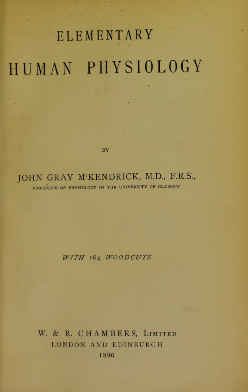 ELEMENTARY HUMAN PHYSIOLOGY BY JOHN GRAY M'KENDRICK, M.D., F.R.S., PROFESSOR OF PHYSIOLOGY IN THE UNIVERSITY OF GLASGOW WITH 164 WOODCUTS W. & R. CHAMBERS, Limited LONDON AND EDTNUURCII 1890