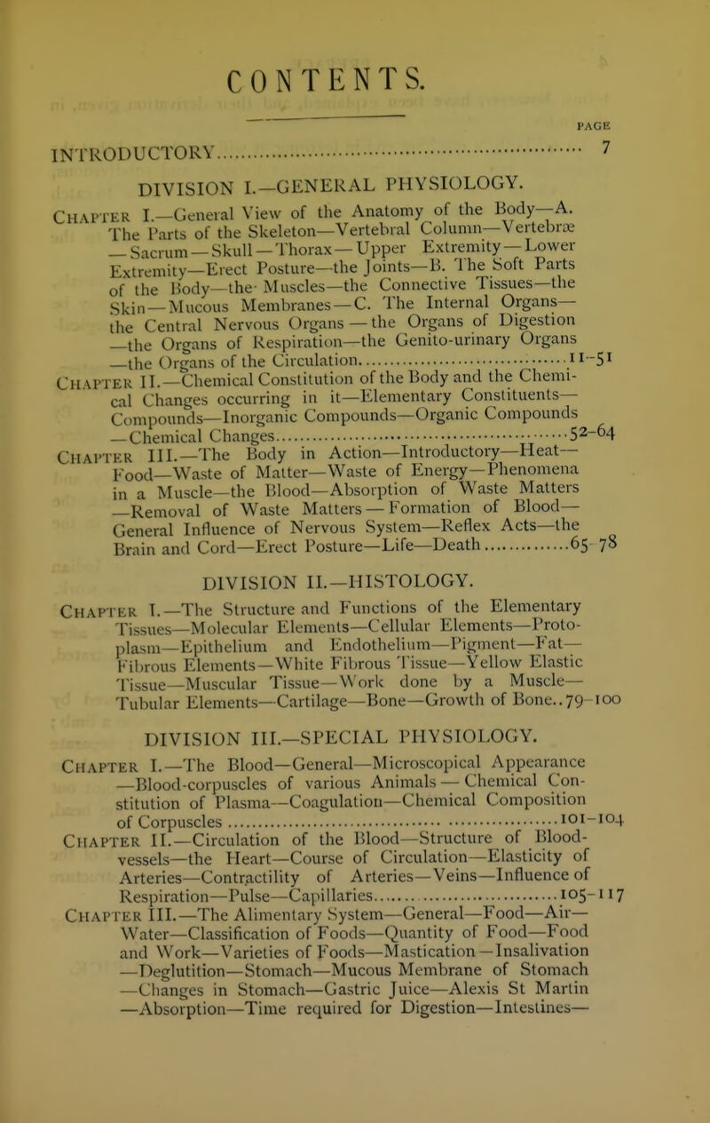 CONTENTS. PAGE INTRODUCTORY 7 DIVISION I.—GENERAL PHYSIOLOGY. Chapter I.—General View of the Anatomy of the Body—A. The Parts of the Skeleton—Vertebral Column—Vertebra; — Sacrum — Skull — Thorax — Upper Extremity — Lower Extremity—Erect Posture—the Joints—B. The Soft Parts of the Body—the- Muscles—the Connective Tissues—the g]^in_Mucous Membranes —C. The Internal Organs— the Central Nervous Organs—the Organs of Digestion —the Organs of Respiration—the Genito-urinary Organs —the Organs of the Circulation il-S' Ch \PTER II.—Chemical Constitution of the Body and the Chemi- cal Changes occurring in it—Elementary Constituents- Compounds—Inorganic Compounds—Organic Compounds — Chemical Changes 52-64 Chahter III.—The Body in Action—Introductory—Heat— 1,-ood—Waste of Matter-Waste of Energy—Phenomena in a Muscle—the Blood—Absorption of Waste Matters —Removal of Waste Matters — Formation of Blood- General Influence of Nervous System—Reflex Acts—the Brain and Cord—Erect Posture—Life—Death 65 78 DIVISION II.—HISTOLOGY. Chapter L—The Structure and P'unctions of the Elementary Tissues—Molecular Elements-Cellular Elements—Proto- plasm—Epithelium and ICndothelium—Pigment—Fat— Fibrous Elements —White Fibrous Tissue—Yellow Elastic Tissue—Muscular Tissue—Work done by a Muscle- Tubular Elements—Cartilage—Bone—Growth of Bone..79 100 DIVISION III.—SPECIAL PHYSIOLOGY. Chapter I.—The Blood—General—Microscopical Appearance —Blood-corpuscles of various Animals — Chemical Con- stitution of Plasma—Coagulation—Chemical Composition of Corpuscles 101-104 Chapter II.—Circulation of the Blood—Structure of Blood- vessels—the Heart—Course of Circulation—Elasticity of Arteries—Contractility of Arteries—Veins—Influence of Respiration—Pidse—Capillaries 105-117 Chapter III.—The Alimentary System—General—Food—Air— Water—Classification of Foods—Quantity of Food—Food and Work—Varieties of Foods—Mastication—Insalivation —Deglutition—Stomach—Mucous Membrane of Stomach —Clianges in Stomach—Gastric Juice—Alexis St Martin —Absorption—Time required for Digestion—Intestines—