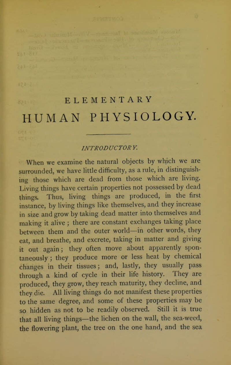 HUMAN PHYSIOLOGY. INTRODUCTORY. When we examine the natural objects by wliich we are surrounded, we have little difficulty, as a rule, in distinguish- ing those which are dead from those which are living. Living things have certain properties not possessed by dead things. Thus, living things are produced, in the first instance, by living things like themselves, and they increase in size and grow by taking dead matter into themselves and making it alive ; there are constant exchanges taking place between them and the outer world—in other words, they eat, and breathe, and excrete, taking in matter and giving it out again; they often move about apparently spon- taneously ; they produce more or less heat by chemical changes in their tissues; and, lastly, they usually pass through a kind of cycle in their life history. They are produced, they grow, they reach maturity, they decline, and they die. All living things do not manifest these properties to the same degree, and some of these properties may be so hidden as not to be readily observed. Still it is true that all living things—the lichen on the wall, the sea-weed, the flowering plant, the tree on the one hand, and the sea