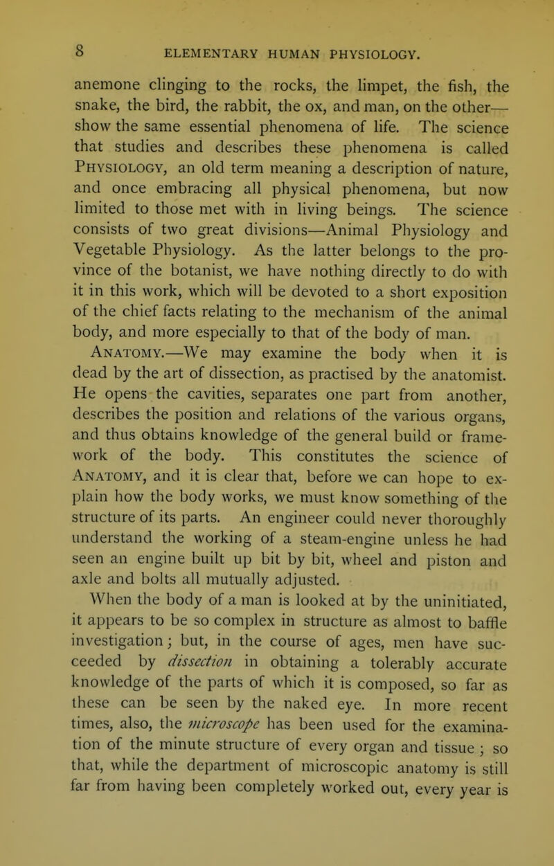 anemone clinging to the rocks, the limpet, the fish, the snake, the bird, the rabbit, the ox, and man, on the other— show the same essential phenomena of life. The science that studies and describes these phenomena is called Physiology, an old term meaning a description of nature, and once embracing all physical phenomena, but now limited to those met with in living beings. The science consists of two great divisions—Animal Physiology and Vegetable Physiology. As the latter belongs to the pro- vince of the botanist, we have nothing directly to do with it in this work, which will be devoted to a short exposition of the chief facts relating to the mechanism of the animal body, and more especially to that of the body of man. Anatomy.—We may examine the body when it is dead by the art of dissection, as practised by the anatomist. He opens the cavities, separates one part from another, describes the position and relations of the various organs, and thus obtains knowledge of the general build or frame- work of the body. This constitutes the science of Anatomy, and it is clear that, before we can hope to ex- plain how the body works, we must know something of the structure of its parts. An engineer could never thoroughly understand the working of a steam-engine unless he had seen an engine built up bit by bit, wheel and piston and axle and bolts all mutually adjusted. When the body of a man is looked at by the uninitiated, it appears to be so complex in structure as almost to baffle investigation; but, in the course of ages, men have suc- ceeded by dissection in obtaining a tolerably accurate knowledge of the parts of which it is composed, so far as these can be seen by the naked eye. In more recent times, also, the microscope has been used for the examina- tion of the minute structure of every organ and tissue ; so that, while the department of microscopic anatomy is still far from having been completely worked out, every year is