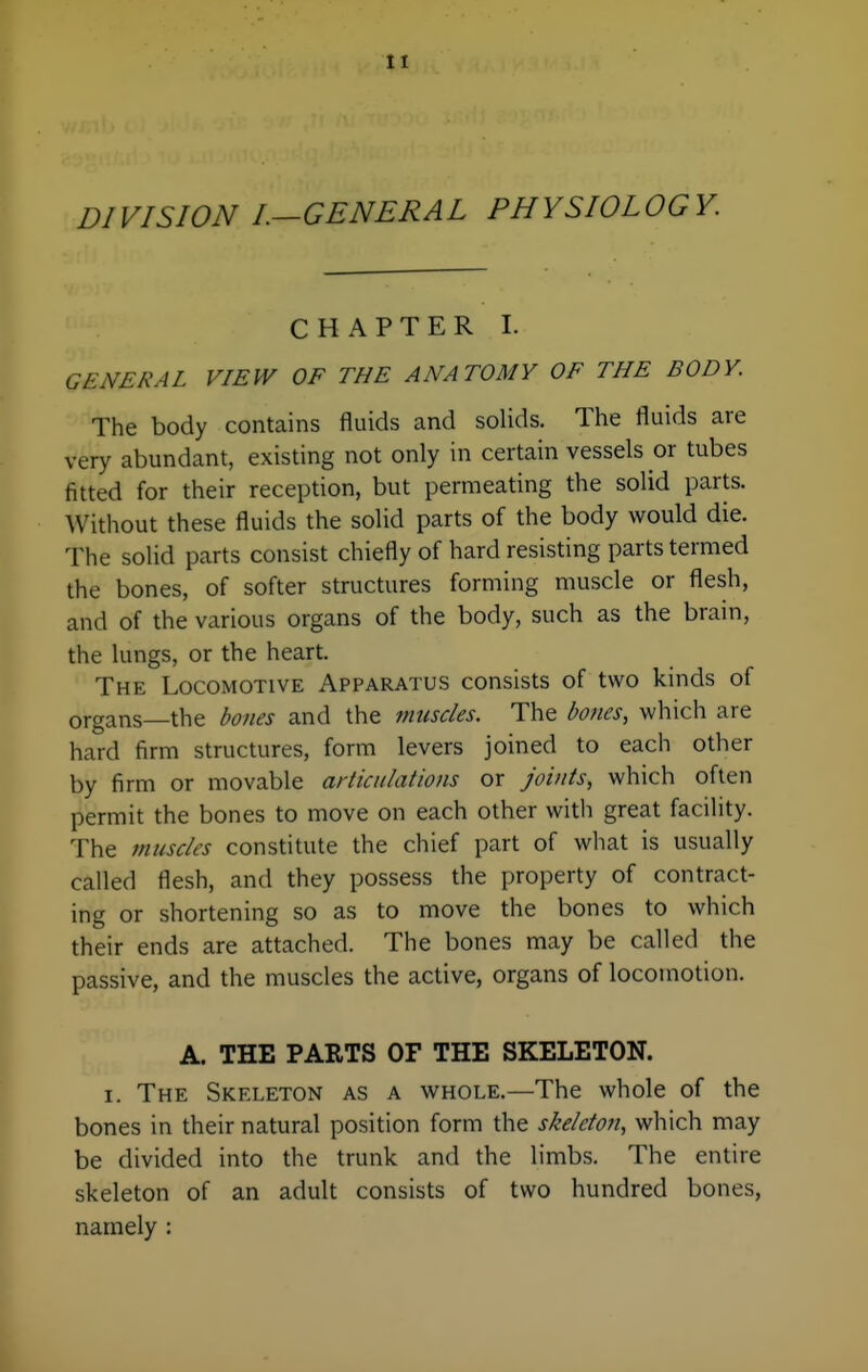 DIVISION I.-GENERAL PHYSIOLOGY. CHAPTER I. GENERAL VIEW OF THE ANATOMY OF THE BODY. The body contains fluids and solids. The fluids are very abundant, existing not only in certain vessels or tubes fitted for their reception, but permeating the solid parts. Without these fluids the solid parts of the body would die. The solid parts consist chiefly of hard resisting parts termed the bones, of softer structures forming muscle or flesh, and of the various organs of the body, such as the brain, the lungs, or the heart. The Locomotive Apparatus consists of two kinds of organs—the boiies and the muscles. The bones, which are hard firm structures, form levers joined to each other by firm or movable articulations or joints, which often permit the bones to move on each other with great facility. The muscles constitute the chief part of what is usually called flesh, and they possess the property of contract- ing or shortening so as to move the bones to which their ends are attached. The bones may be called the passive, and the muscles the active, organs of locomotion. A. THE PARTS OF THE SKELETON. I. The Skeleton as a whole.—The whole of the bones in their natural position form the skeleton, which may be divided into the trunk and the limbs. The entire skeleton of an adult consists of two hundred bones, namely :