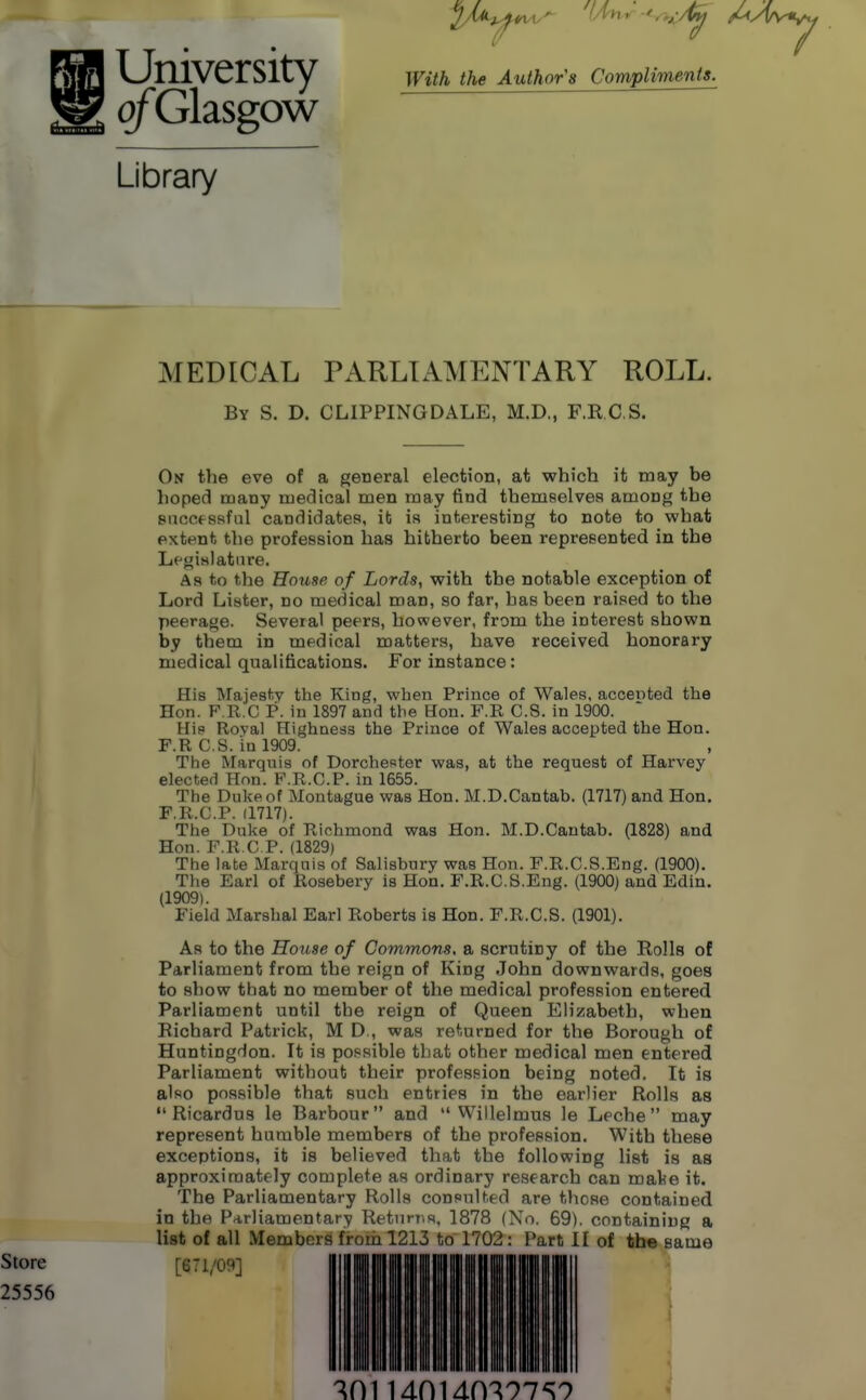 University ofGlasgow With the Author's Compliments. Library MEDICAL PARLIAMENTARY ROLL. By S. D. CLIPPINGDALE, M.D., F.R.C S. On the eve of a general election, at which it may be hoped many medical men may find themselves among the Biiccessful candidates, it is interesting to note to what extent the profession has hitherto been represented in the Lfgislatiire. As to the House of Lords, with the notable exception of Lord Lister, no medical man, so far, has been raised to the peerage. Several peers, however, from the interest shown by them in medical matters, have received honorary medical qualifications. For instance: His Majest-.v the King, wben Prince of Wales, accented the Hon. F.R.C P. in 1897 and the Hon. F.R C.S. in 1900. Hip Roval Highness the Prince of Wales accepted the Hon. F.R C.S. in 1909. The Marquis of Dorchester was, at the request of Harvey elected Hon. F.R.C.P. in 1655. The Duke of Montague was Hon. M.D.Cantab. (1717) and Hon. F.R.CP. (1717). The Duke of Richmond was Hon. M.D.Cantab. (1828) and Hon. F.R.CP. (1829) The late Marquis of Salisbury was Hon. F.R.C.S.Eng. (1900). The Earl of Rosebery is Hon. F.R.C. S.Eng. (1900) and Edin. (1909). Field Marshal Earl Roberts is Hon. F.R.CS. (1901). As to the House of Commons, a scrutiny of the Rolls of Parliament from the reign of King John downwards, goes to show that no member of the medical profession entered Parliament until the reign of Queen Elizabeth, when Richard Patrick, M D., was returned for the Borough of Huntingdon. It is po.'isible that other medical men entered Parliament without their profession being noted. It is also possible that such entries in the earlier Rolls as Ricardus le Barbour and  Willelmus le Leche  may represent humble members of the profession. With these exceptions, it is believed that the following list is as approximately complete as ordinary research can mate it. The Parliamentary Rolls consul ted are those contained in the Parliamentary Returns. 1878 (No. 69), containing a list of all Members frnm 1213 to 1702 : Part II of the same Store [671/09] 25556 ^01 Mni4m97^9