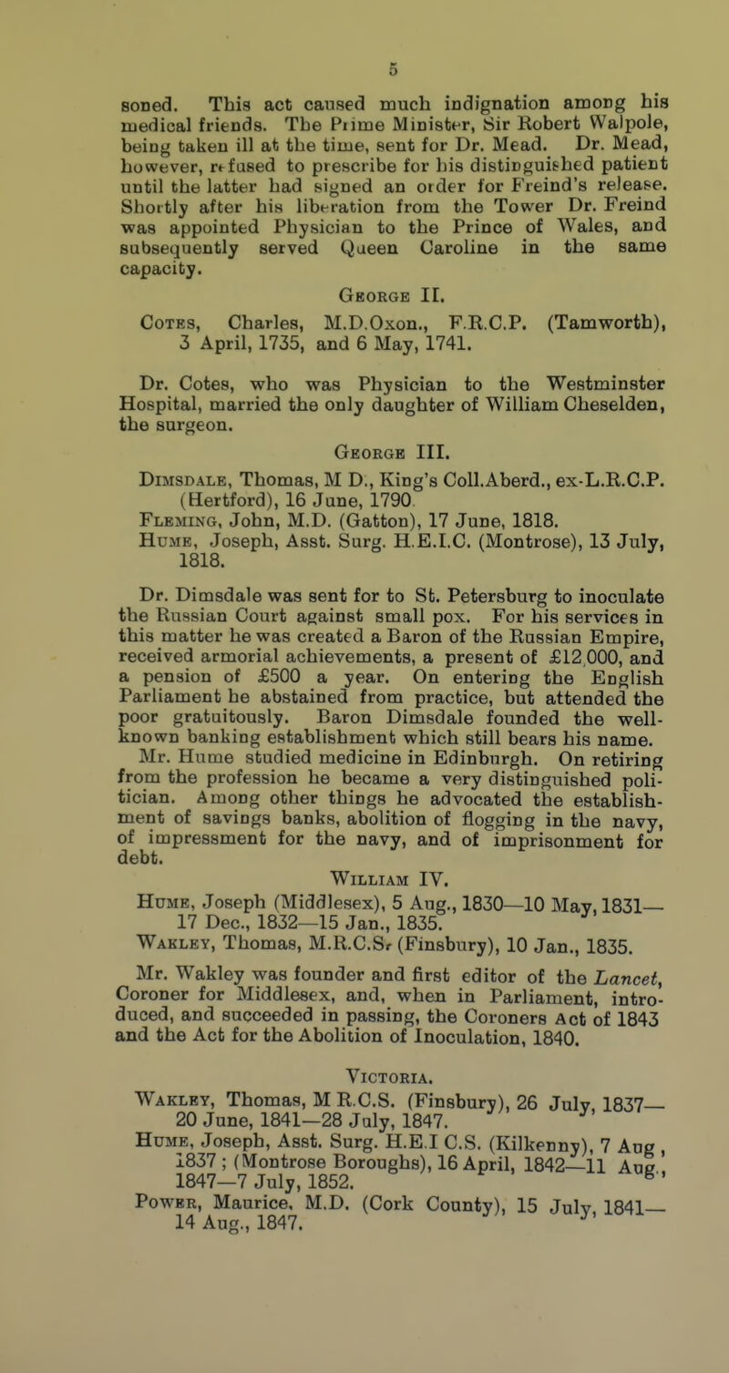 soned. This act caused much indignation among his medical friends. The Piime Minister, Sir Robert Walpole, being taken ill at the time, sent for Dr. Mead. Dr. Mead, however, refused to prescribe for his distinguished patient until the latter had signed an order for Freind's release. Shortly after his liberation from the Tower Dr. Freind was appointed Physician to the Prince of Wales, and subsecjuently served Queen Caroline in the same capacity. George II. Cotes, Charles, M.D.Oxon., F.R.C.P. (Tamworth), 3 April, 1735, and 6 May, 1741. Dr. Cotes, who was Physician to the Westminster Hospital, married the only daughter of William Cheselden, the surgeon. George III. DiMSDALE, Thomas, M D., King's CoU.Aberd., ex-L.R.C.P. (Hertford), 16 Jane, 1790 Fleming, John, M.D. (Gatton), 17 June, 1818. Hume, Joseph, Asst. Surg. H.E.I.C. (Montrose), 13 July, 1818. Dr. Dimsdale was sent for to St. Petersburg to inoculate the Russian Court against small pox. For his services in this matter he was created a Baron of the Russian Empire, received armorial achievements, a present of £12 000, and a pension of £500 a year. On entering the English Parliament he abstained from practice, but attended the poor gratuitously. Baron Dimsdale founded the well- kn own banking establishment which still bears his name. Mr. Hume studied medicine in Edinburgh. On retiring from the profession he became a very distinguished poli- tician. Among other things he advocated the establish- ment of savings banks, abolition of flogging in the navy, of impressment for the navy, and of imprisonment for debt. William IV. Hume, Joseph (Middlesex), 5 Aug., 1830—10 May, 1831 17 Dec, 1832—15 Jan., 1835. Wakley, Thomas, M.R.C.Sr (Finsbury), 10 Jan., 1835. Mr. Wakley was founder and first editor of the Lancet, Coroner for Middlesex, and, when in Parliament, intro- duced, and succeeded in passing, the Coroners Act of 1843 and the Act for the Abolition of Inoculation, 1840. Victoria. Wakley, Thomas, M R.C.S. (Finsbury), 26 July 1837— 20 June, 1841-28 July, 1847. ^ Hume, Joseph, Asst. Surg. H.E.I C.S. (Kilkenny), 7 Aug , 1837 ; (Montrose Boroughs), 16 April, 1842—11 Aue ' 1847-7 July, 1852. Power, Maurice, M.D. (Cork County), 15 July 1841— 14 Aug., 1847. ^