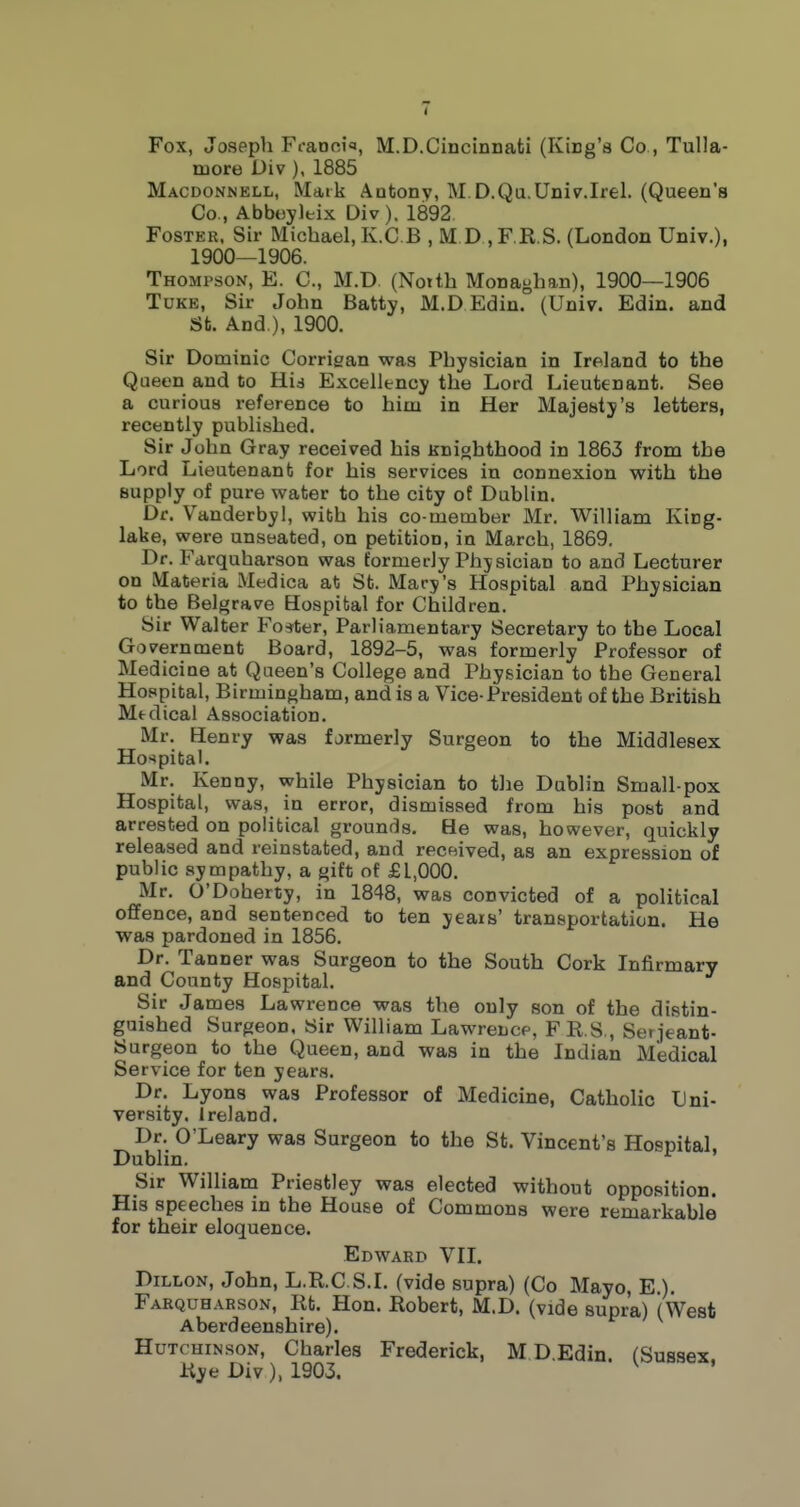 Fox, Joseph Fcanoifl, M.D.Cincinnati (King's Co , Tulla- niore Div ). 1885 Macdonnell, Maik Antony, M D.Qa.Univ.Irel. (Queen's Co., Abboyltix Div). 1892 Foster, Sir Michael, K.CB , M D ,F.R.S. (London Univ.), 1900—1906. Thompson, E. C, M.D. (Noith Monaghan), 1900—1906 TuKE, Sir John Batty, M.D Edin. (Univ. Edin. and St. And ), 1900. Sir Dominic Corrigan was Physician in Ireland to the Queen and to Hid Excellency the Lord Lieutenant. See a curious reference to him in Her Majesty's letters, recently published. Sir John Gray received his Knighthood in 1863 from the Lord Lieutenant for his services in connexion with the supply of pure water to the city of Dublin. Dr. V'anderbyl, with his co-member Mr. William King- lake, were unseated, on petition, in March, 1869. Dr. Fdrquharson was formerly Physician to and Lecturer on Materia Medica at St. Mary's Hospital and Physician to the Belgrave Hospital for Children. Sir Walter Foster, Parliamentary Secretary to the Local Government Board, 1892-5, was formerly Professor of Medicine at Queen's College and Physician to the General Hospital, Birmingham, and is a Vice-President of the British Mtdical Association, Mr. Henry was formerly Surgeon to the Middlesex Ho-^pital. Mr. Kenny, while Physician to the Dublin Small pox Hospital, was, in error, dismissed from his post and arrested on political grounds. He was, however, quickly released and reinstated, and received, as an expression of public sympathy, a gift of £1,000. Mr. O'Doherty, in 1848, was convicted of a political offence, and sentenced to ten years' transportation. He was pardoned in 1856. Dr. Tanner was Surgeon to the South Cork Infirmary and County Hospital. Sir James Lawrence was the only son of the distin- guished Surgeon, Sir William Lawrence, FR S , Serjeant- Surgeon to the Queen, and was in the Indian Medical Service for ten years. Dr. Lyons was Professor of Medicine, Catholic Uni- versity. Ireland. Dr. O'Leary was Surgeon to the St. Vincent's Hospital, Dublin. Sir Williana Priestley was elected without opposition. His speeches in the House of Commons were remarkable for their eloquence. Edward VII. Dillon, John, L.R.C.S.I. (vide supra) (Co Mayo, E ). Farquharson, Rt. Hon. Robert, M.D. (vide supra) (West Aberdeenshire). Hutchinson, Charles Frederick, M D.Edin. (Sussex Rye Div), 1903. ' '