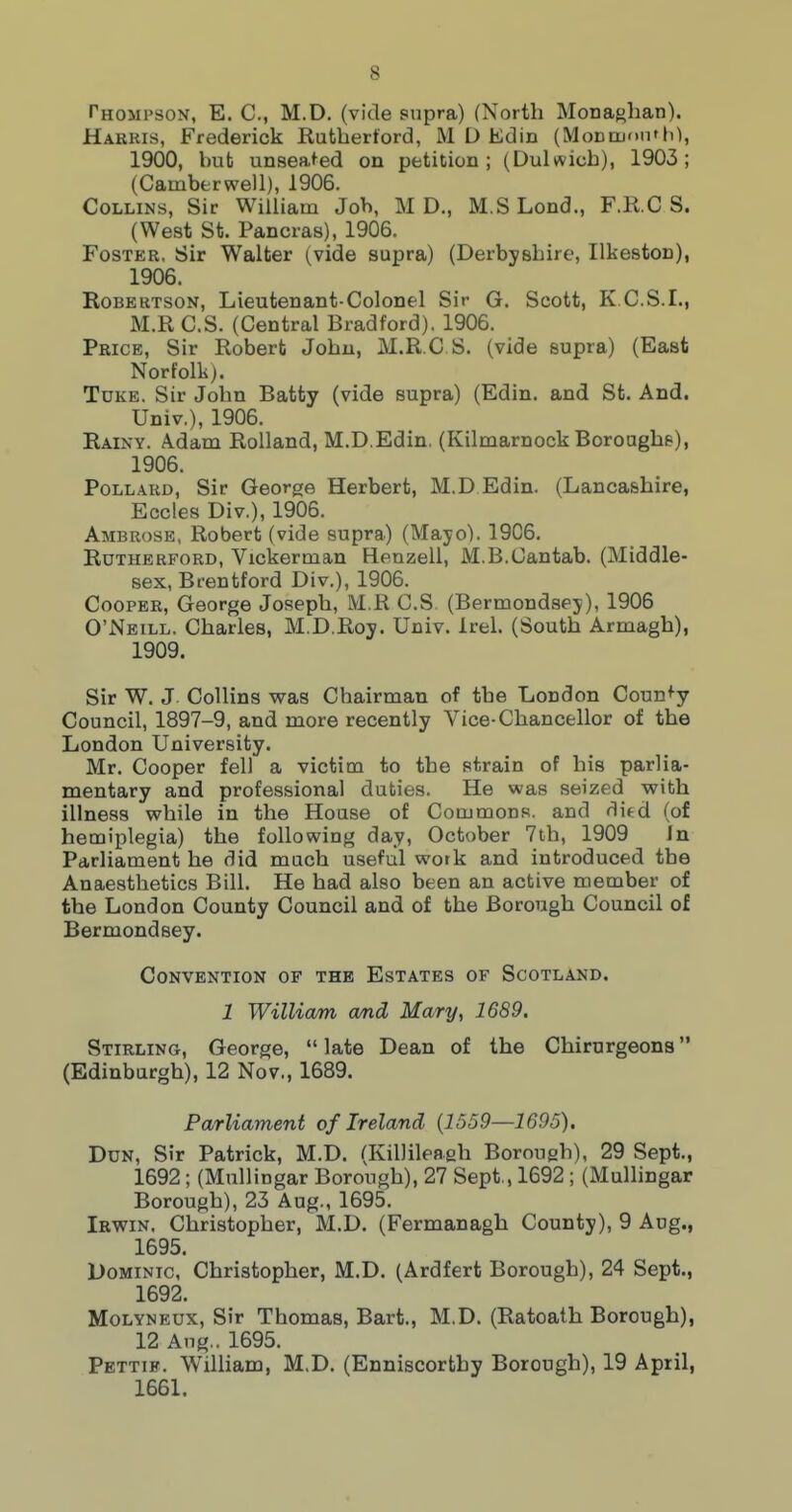 Thompson, E. C, M.D, (vide supra) (North Monaglian). Harris, Frederick Rutbertord, M D Edin (MoDtuoiT 10, 1900, but unsea^ed on petition; (Dulwicb), 1903; (Camberwell), 1906. Collins, Sir William Job, M D., M.SLond., F.K.C S. (West St. Pancras), 1906. Foster, Sir Walter (vide supra) (Derbyshire, Ilkeston), 1906. Robertson, Lieutenant-Colonel Sir G. Scott, K.C.S.I., M.R C.S. (Central Bradford). 1906. Price, Sir Robert John, M.R.C S. (vide supra) (East Norfolk). TuKE. Sir John Batty (vide supra) (Edin. and St. And. Univ.), 1906. Rainy. Adam Rolland, M.D.Edin, (Kilmarnock Boroughs), 1906. Pollard, Sir George Herbert, M.D Edin. (Lancashire, Eccles Div.), 1906. Ambrose, Robert (vide supra) (Mayo). 1906. Rutherford, Vickerman Henzell, M.B.Cantab. (Middle- sex, Brentford Div.), 1906. Cooper, George Joseph, M R C.S (Bermondsey), 1906 O'Neill. Charles, M.D.Roy. Univ. Irel. (South Armagh), 1909. Sir W. J Collins was Chairman of the London County Council, 1897-9, and more recently Vice-Chancellor of the London University. Mr. Cooper fell a victim to the strain of his parlia- mentary and professional duties. He was seized with illness while in the House of Commons, and ditd (of hemiplegia) the following day, October 7th, 1909 In Parliament he did much useful work and introduced the Anaesthetics Bill. He had also been an active member of the London County Council and of the Borough Council of Bermondsey. Convention of the Estates of Scotland. 1 William wnd Mary, 1689. Stirling, George,  late Dean of the Chirurgeons (Edinburgh), 12 Nov., 1689. Parliament of Ireland {1559—1695). Dun, Sir Patrick, M.D. (Killileagh Borough), 29 Sept., 1692 ; (Mullingar Borough), 27 Sept., 1692 ; (Mullingar Borough), 23 Aug., 1695. Irwin. Christopher, M.D. (Fermanagh County), 9 Aug., 1695. Dominic, Christopher, M.D. (Ardfert Borough), 24 Sept., 1692. MoLYNEUx, Sir Thomas, Bart., M.D. (Ratoath Borough), 12 Aug.. 1695. Pettif. William, M.D. (Enniscorthy Borough), 19 April, 1661.