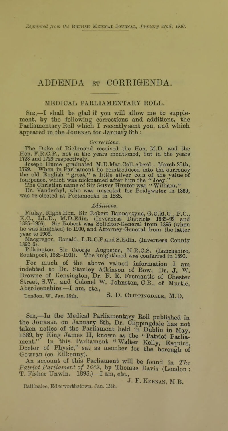 ADDENDA rt CORRIGENDA. MEDICAL PARLIAMENTARY ROLL. Sib,—I shall be glad if you will allow me to supple- ment, by the following corrections and additions, the Parliamentary Roll which I recently sent you, and which appeared in the Journal for January 8th : Corrections. The Duke of Eichmond received the Hon. M.D. and the Hon. F.R.C.P., not in the years mentioned, but in the years 1728 and 1729 respectively. Joseph Ilume graduated M.D.Mar.Coll.Aberd., March 25th, 1799. When in Parliament he reintroduced into the currency the old English  groat, a little silver coin of the value of fourpence, which was nicknamed after him the  Joey. The Christian name of Sir Guyer Hunter was  William. Dr. Vanderbyl, who was unseated for Bridgwater in 1869, was re-elected at Portsmouth in 1885. Additions. Finlay, Right Hon. Sir Robert Bannantyne, G.C.M.G., P.C., K.C., LL.D., M.D.Edin. (Inverness Districts 1885-92 and 1895-1906). Sir Robert was Solicitor-General from 1895 (when he was knighted) to 1900, and Attorney-General from the latter year to 1906. Macgregor, Donald, L.R.C.P.and S.Edin. (Inverness County 1892—5). Pilkington, Sir George Augustus, M.R.C.S. (Lancashire, Southport, 1885-1901). The knighthood was conferred in 1893. For much of the above valued information I am indebted to Dr. Stanley Atkinson of Bow, Dr. J. W. Browne of Kensington, Dr. F. E. Fremantle of Chester Street, S.W., and Colonel W. Johnston, C.B., of Murtle, Aberdeenshire.—I am, etc., TiOndon. W., Jan. 16th. S. D. ClIPPINGDALK, M.D. Sir,—In the Medical Parliamentary Roll published in the Journal on January 8th, Dr. Clippingdale has not taken notice of the Parliament held in Dublin in May 1689, by King James II, known as the  Patriot Parlia- ment. In this Parhament  Walter Kelly, Esquire, Doctor of Physic, sat as member for the borough of Gowran (co. Kilkenny). An account of this Parliament will be found in The Patriot Parliament of lOSO, by Thomas Davis (London • T. Fisher Unwin. 1893.)—I am, etc., J. F. Keenan, M.B. Ballinaleo, Edftowovthstown, Jan. 13th.