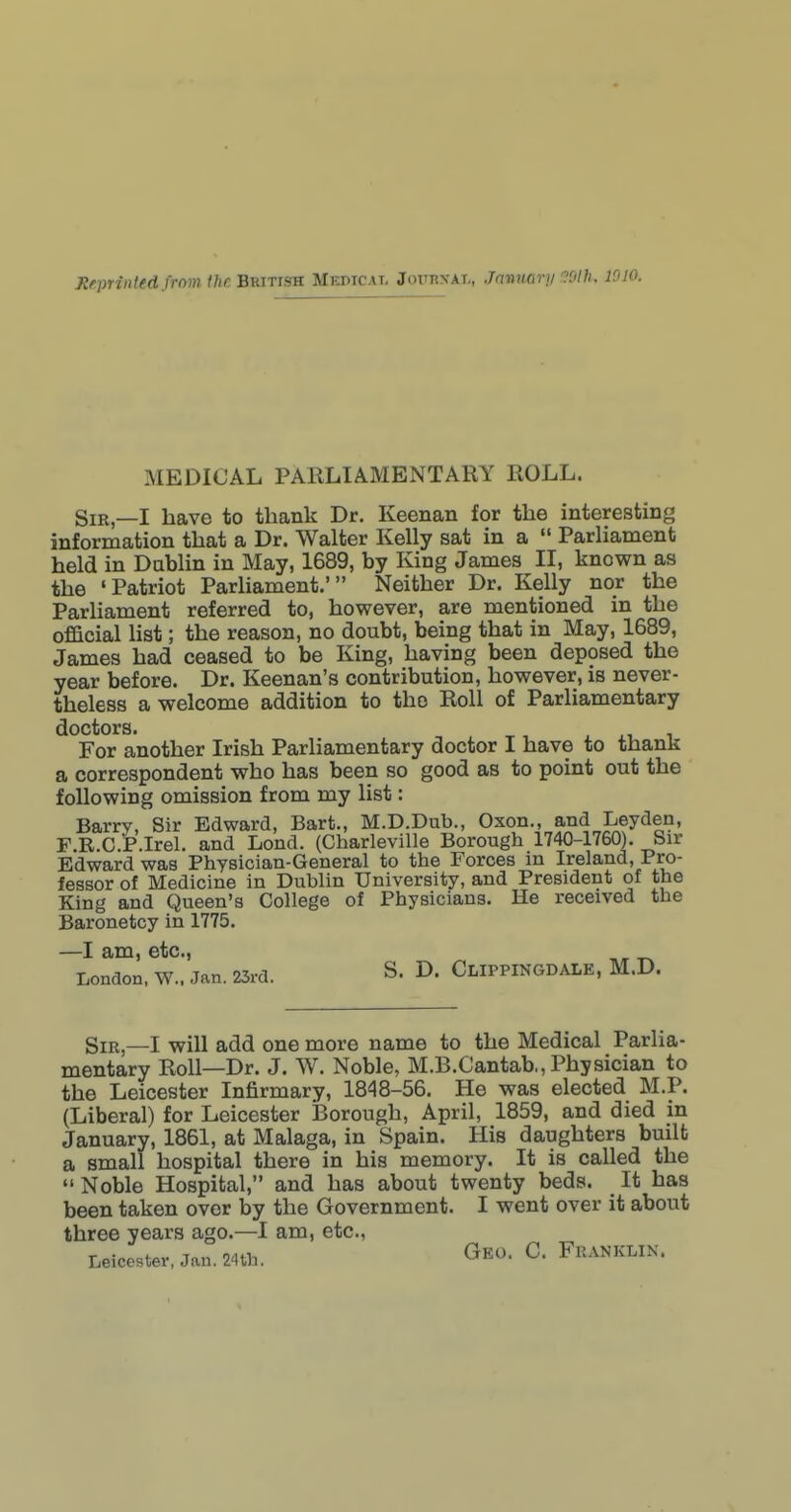 MEDICAL PARLIAMENTARY ROLL. Sir _I iiave to thank Dr. Keenan for the interesting information that a Dr. Walter Kelly sat in a  Parliament held in Dublin in May, 1689, by King James II, known as the 'Patriot ParUament.' Neither Dr. Kelly nor the Parhament referred to, however, are mentioned in the ofEicial list; the reason, no doubt, being that in May, 1689, James had ceased to be King, having been deposed the year before. Dr. Keenan's contribution, however, is never- theless a welcome addition to the Roll of Parliamentary doctors. -, , -r, X J.T- 1 For another Irish Parliamentary doctor I have to thank a correspondent who has been so good as to point out the following omission from my list: Barry, Sir Edward, Bart., M.D.Dub., Oxon., and Ley den, F R.C.P.Irel. and Lend. (Charleville Borough 1740-1760). Sir Edward was Physician-General to the Forces in Ireland, Pro- fessor of Medicine in Dublin University, and President of the King and Queen's College of Physicians. He received the Baronetcy in 1775. —I am, etc., London. W.. Jan. 25ra. S. D. ClIPPINGDALE, M.D. Sir _I -will add one more name to the Medical Parlia- mentary Roll—Dr. J. W. Noble, M.B.Cantab., Physician to the Leicester Infirmary, 1848-56. He was elected M.P. (Liberal) for Leicester Borough, April, 1859, and died in January, 1861, at Malaga, in Spain. His daughters built a small hospital there in his memory. It is called the  Noble Hospital, and has about twenty beds. It has been taken over by the Government. I went over it about three years ago.—I am, etc., Leicester, Jan. 24th. Geo. C. Franklin.