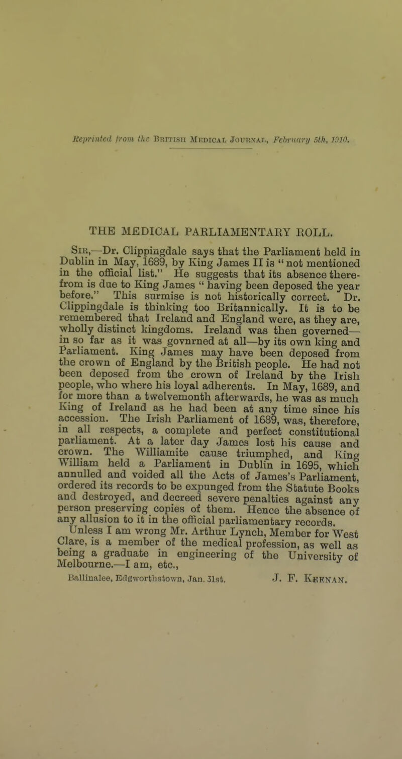 THE MEDICAL PARLIAMENTARY ROLL. Sir,—Dr. Clippingdale says that the Parliament held in Dublin in May, 1689, by King James II is  not mentioned in the oflBicial list. He suggests that its absence there- from is due to King James  having been deposed the year before. This surmise is not historically correct. Dr. Clippingdale is thinking too Britannically. It is to be remembered that Ireland and England were, as they are, wholly distinct kingdoms. Ireland was then governed— in so far as it was govnrned at all—by its own king and Parliament. King James may have been deposed from the crown of England by the British people. He had not been deposed from the crown of Ireland by the Irish people, who where his loyal adherents. In May, 1689, and for more than a twelvemonth afterwards, he was as much King of Ireland as he had been at any time since his accession. The Irish Parliament of 1689, was, therefore, in all respects, a complete and perfect constitutional parliament. At a later day James lost his cause and crown. The Williamite cause triumphed, and Kina William held a Parhament in Dublin in 1695, which annulled and voided all the Acts of James's Parliament, ordered its records to be expunged from the Statute Books and destroyed, and decreed severe penalties against any person preserving copies of them. Hence the absence of any allusion to it in the official parliamentary records. Unless I am wrong Mr. Arthur Lynch, Member for West Clare, is a member o£ the medical profession, as well as being a graduate in engineering of the University of Melbourne.—I am, etc., Ballinalee, Edgworthstown, Jan. 31st. J. F. Kbknan.