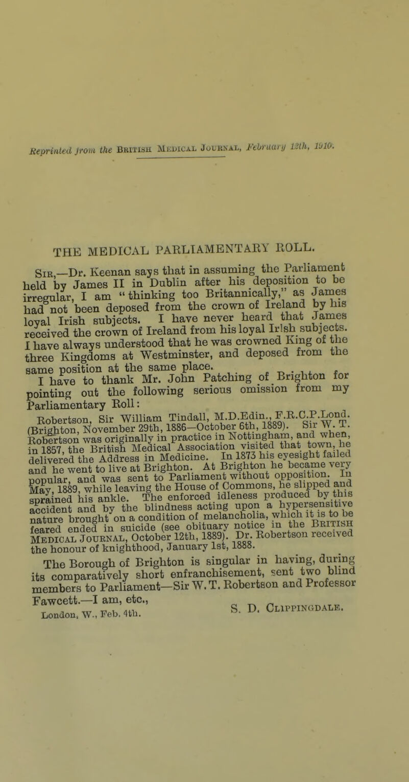 THE MEDICAL PARLIAMENTARY ROLL. SiK,—Dr. Keenan says that in assuming the Parliament held by James II in Dublin after his deposition to be irregular, I am  thinking too Britannically, as James had not been deposed from the crown of Ireland by his loyal Irish subjects. I have never heard that James received the crown of Ireland from his loyal Irish subjects. I have always understood that he was crowned King of the three Kingdoms at Westminster, and deposed from the same position at the same place. . • w I have to thank Mr. John Patching of Brighton for pointing out the following serious omission from my Parliamentary Roll: Robertson, Sir William Tindall, M.D.Edin F R.C R (Brighton, November 29th, 1886-October 6th, 1889). Sir W. 1. Robfrtson was originally in practice in Nottingham, and when, in 1857 the British Medical Association visited that town he delivered the Address in Medicine. In 1873 his eyesight failed and he went to live at Brighton. At Brighton he became very SSular and was sent to Parliament without opposition In Bify 1889 while leaving the House of Commons, he slipped and Sined hS ankle. The enforced idleness produced by this Sdent and by the blindness acting upon a hypersensitive Sure brought on a condition of melancholia, which it is to be feared ended in suicide (see obituary notice m the British MEDICAL JOURNAL, October 12th, 1889). Dr. Robertson received the honour of knighthood, January 1st, 1888. The Borough of Brighton is singular in having, during its comparatively short enfranchisement, sent two blind members to Parliament-Sir W.T. Robertson and Professor Fawcett.—I am, etc., ^ -, rrr ^ ^ S. D. Clippincdale. London, \V., Feb. 4tu.