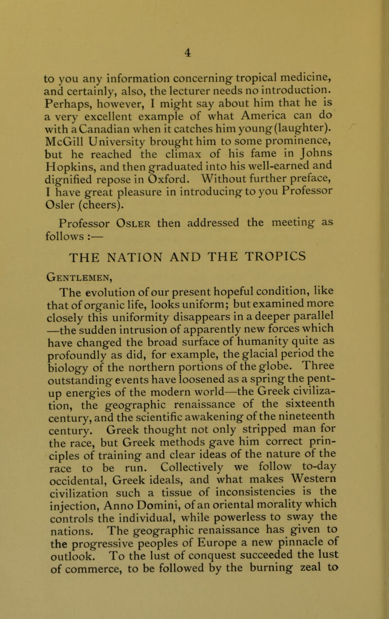 to you any information concerning tropical medicine, and certainly, also, the lecturer needs no introduction. Perhaps, however, I might say about him that he is a very excellent example of what America can do with a Canadian when it catches him young (laughter). McGill University brought him to some prominence, but he reached the climax of his fame in Johns Hopkins, and then graduated into his well-earned and dignified repose in Oxford. Without further preface, I have great pleasure in introducing to you Professor Osier (cheers). Professor Osler then addressed the meeting as follows :— THE NATION AND THE TROPICS Gentlemen, The evolution of our present hopeful condition, like that of organic life, looks uniform; but examined more closely this uniformity disappears in a deeper parallel —the sudden intrusion of apparently new forces which have changed the broad surface of humanity quite as profoundly as did, for example, the glacial period the biology of the northern portions of the globe. Three outstanding events have loosened as a spring the pent- up energies of the modern world—the Greek civiliza- tion, the geographic renaissance of the sixteenth century, and the scientific awakening of the nineteenth century. Greek thought not only stripped man for the race, but Greek methods gave him correct prin- ciples of training and clear ideas of the nature of the race to be run. Collectively we follow to-day occidental, Greek ideals, and what makes Western civilization such a tissue of inconsistencies is the injection. Anno Domini, of an oriental morality which controls the individual, while powerless to sway the nations. The geographic renaissance has given to the progressive peoples of Europe a new pinnacle of outlook. To the lust of conquest succeeded the lust of commerce, to be followed by the burning zeal to