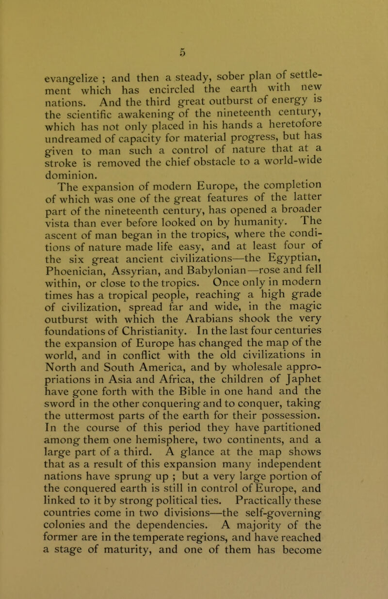 evangelize ; and then a steady, sober plan of settle- ment which has encircled the earth with new nations. And the third great outburst of energy is the scientific awakening of the nineteenth century, which has not only placed in his hands a heretofore undreamed of capacity for material progress, but has given to man such a control of nature that at a stroke is removed the chief obstacle to a world-wide dominion. The expansion of modern Europe, the completion of which was one of the great features of the latter part of the nineteenth century, has opened a broader vista than ever before looked on by humanity. The ascent of man began in the tropics, where the condi- tions of nature made life easy, and at least four of the six great ancient civilizations—the Egyptian, Phoenician, Assyrian, and Babylonian—rose and fell within, or close to the tropics. Once only in modern times has a tropical people, reaching a high grade of civilization, spread far and wide, in the magic outburst with which the Arabians shook the very foundations of Christianity. In the last four centuries the expansion of Europe has changed the map of the world, and in conflict with the old civilizations in North and South America, and by wholesale appro- priations in Asia and Africa, the children of Japhet have gone forth with the Bible in one hand and the sword in the other conquering and to conquer, taking the uttermost parts of the earth for their possession. In the course of this period they have partitioned among them one hemisphere, two continents, and a large part of a third. A glance at the map shows that as a result of this expansion many independent nations have sprung up ; but a very large portion of the conquered earth is still in control of Europe, and linked to it by strong political ties. Practically these countries come in two divisions—the self-governing colonies and the dependencies. A majority of the former are in the temperate regions, and have reached a stage of maturity, and one of them has become