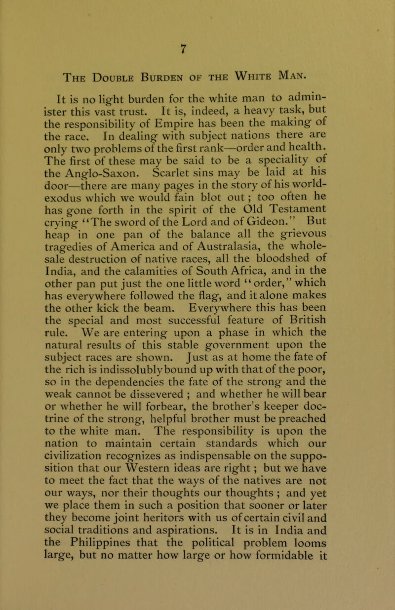 The Double Burden of the White Man. It is no light burden for the white man to admin- ister this vast trust. It is, indeed, a heavy task, but the responsibility of Empire has been the making- of the race. In dealing with subject nations there are only two problems of the first rank—order and health. The first of these may be said to be a speciality of the Anglo-Saxon. Scarlet sins may be laid at his door—there are many pages in the story of his world- exodus which we would fain blot out; too often he has gone forth in the spirit of the Old Testament crying The sword of the Lord and of Gideon. But heap in one pan of the balance all the grievous tragedies of America and of Australasia, the whole- sale destruction of native races, all the bloodshed of India, and the calamities of South Africa, and in the other pan put just the one little word order, which has everywhere followed the flag, and it alone makes the other kick the beam. Everywhere this has been the special and most successful feature of British rule. We are entering upon a phase in which the natural results of this stable government upon the subject races are shown. Just as at home the fate of the rich is indissolubly bound up with that of the poor, so in the dependencies the fate of the strong and the weak cannot be dissevered ; and whether he will bear or whether he will forbear, the brother's keeper doc- trine of the strong, helpful brother must be preached to the white man. The responsibility is upon the nation to maintain certain standards which our civilization recognizes as indispensable on the suppo- sition that our Western ideas are right; but we have to meet the fact that the ways of the natives are not our ways, nor their thoughts our thoughts ; and yet we place them in such a position that sooner or later they become joint heritors with us of certain civil and social traditions and aspirations. It is in India and the Philippines that the political problem looms large, but no matter how large or how formidable it