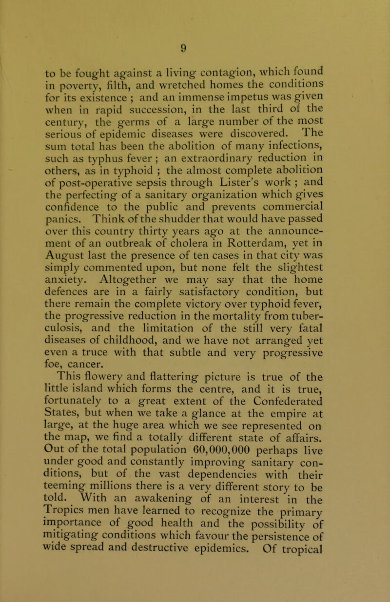 to be fought ag-ainst a living- contagion, which found in poverty, filth, and wretched homes the conditions for its existence ; and an immense impetus was given when in rapid succession, in the last third of the century, the germs of a large number of the most serious of epidemic diseases were discovered. The sum total has been the abolition of many infections, such as typhus fever ; an extraordinary reduction in others, as in typhoid ; the almost complete abolition of post-operative sepsis through Lister's work ; and the perfecting of a sanitary organization which gives confidence to the public and prevents commercial panics. Think of the shudder that would have passed over this country thirty years ago at the announce- ment of an outbreak of cholera in Rotterdam, yet in August last the presence of ten cases in that city was simply commented upon, but none felt the slightest anxiety. Altogether we may say that the home defences are in a fairly satisfactory condition, but there remain the complete victory over typhoid fever, the progressive reduction in the mortality from tuber- culosis, and the limitation of the still very fatal diseases of childhood, and we have not arranged yet even a truce with that subtle and very progressive foe, cancer. This flowery and flattering picture is true of the little island which forms the centre, and it is true, fortunately to a great extent of the Confederated States, but when we take a glance at the empire at large, at the huge area which we see represented on the map, we find a totally different state of affairs. Out of the total population 60,000,000 perhaps live under good and constantly improving sanitary con- ditions, but of the vast dependencies with their teeming millions there is a very different story to be told. With an awakening of an interest in the Tropics men have learned to recognize the primary irnportance of good health and the possibility of mitigating conditions which favour the persistence of wide spread and destructive epidemics. Of tropical