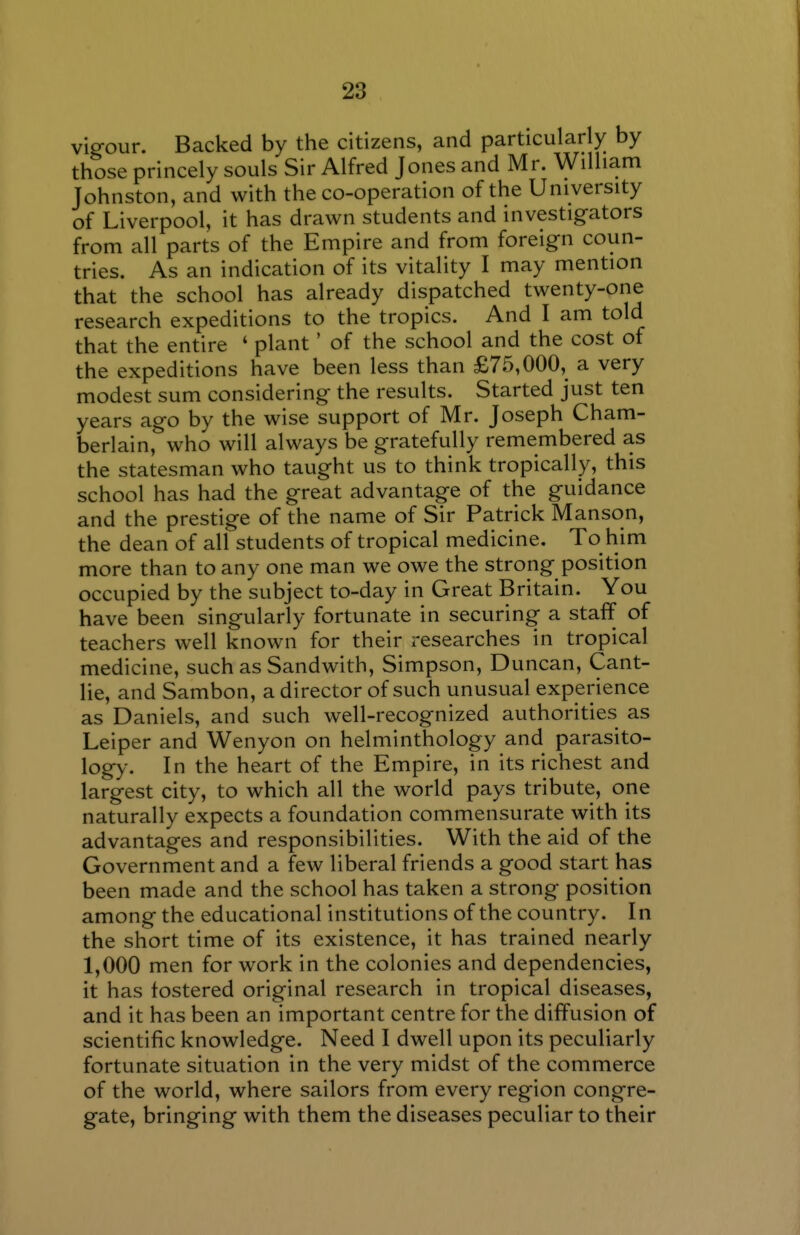 vigour. Backed by the citizens, and particularly by those princely souls Sir Alfred Jones and Mr. William Johnston, and with the co-operation of the University of Liverpool, it has drawn students and investigators from all parts of the Empire and from foreign coun- tries. As an indication of its vitality I may mention that the school has already dispatched twenty-one research expeditions to the tropics. And I am told that the entire ' plant' of the school and the cost of the expeditions have been less than £75,000, a very modest sum considering the results. Started just ten years ago by the wise support of Mr. Joseph Cham- berlain, who will always be gratefully remembered as the statesman who taught us to think tropically, this school has had the great advantage of the guidance and the prestige of the name of Sir Patrick Manson, the dean of all students of tropical medicine. To him more than to any one man we owe the strong position occupied by the subject to-day in Great Britain. You have been singularly fortunate in securing a staff of teachers well known for their researches in tropical medicine, such as Sandwith, Simpson, Duncan, Cant- lie, and Sambon, a director of such unusual experience as Daniels, and such well-recognized authorities as Leiper and Wenyon on helminthology and parasito- logy-. In the heart of the Empire, in its richest and largest city, to which all the world pays tribute, one naturally expects a foundation commensurate with its advantages and responsibilities. With the aid of the Government and a few liberal friends a good start has been made and the school has taken a strong position among the educational institutions of the country. In the short time of its existence, it has trained nearly 1,000 men for work in the colonies and dependencies, it has fostered original research in tropical diseases, and it has been an important centre for the diffusion of scientific knowledge. Need I dwell upon its peculiarly fortunate situation in the very midst of the commerce of the world, where sailors from every region congre- gate, bringing with them the diseases peculiar to their