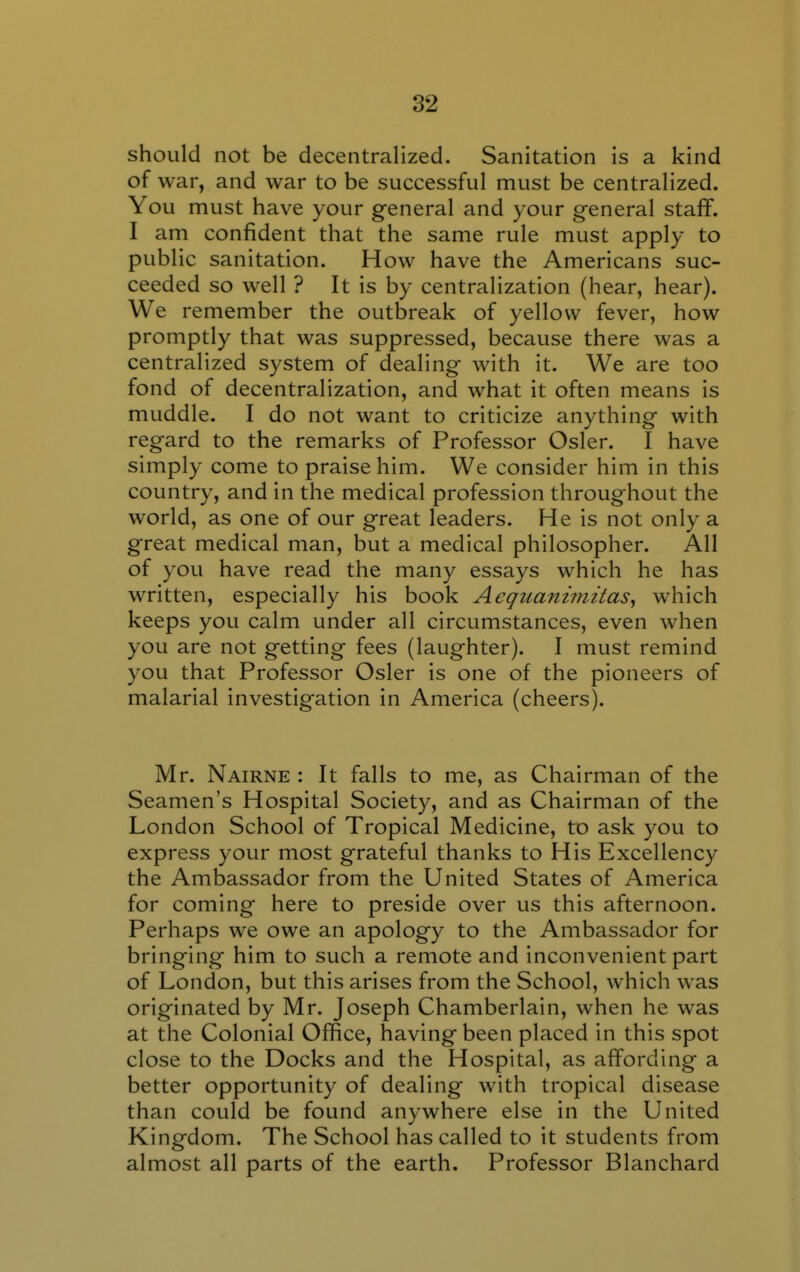 should not be decentralized. Sanitation is a kind of war, and war to be successful must be centralized. You must have your general and your general staff. I am confident that the same rule must apply to public sanitation. How have the Americans suc- ceeded so well ? It is by centralization (hear, hear). We remember the outbreak of yellow fever, how promptly that was suppressed, because there was a centralized system of dealing with it. We are too fond of decentralization, and what it often means is muddle. I do not want to criticize anything with regard to the remarks of Professor Osier. I have simply come to praise him. We consider him in this country, and in the medical profession throughout the world, as one of our great leaders. He is not only a great medical man, but a medical philosopher. All of you have read the many essays which he has written, especially his book Aequanimitas^ which keeps you calm under all circumstances, even when you are not getting fees (laughter). I must remind you that Professor Osier is one of the pioneers of malarial investig*ation in America (cheers). Mr. Nairne : It falls to me, as Chairman of the Seamen's Hospital Society, and as Chairman of the London School of Tropical Medicine, to ask you to express your most grateful thanks to His Excellency the Ambassador from the United States of America for coming here to preside over us this afternoon. Perhaps we owe an apology to the Ambassador for bringing him to such a remote and inconvenient part of London, but this arises from the School, which was originated by Mr. Joseph Chamberlain, when he was at the Colonial Office, having been placed in this spot close to the Docks and the Hospital, as affording a better opportunity of dealing with tropical disease than could be found anywhere else in the United Kingdom. The School has called to it students from almost all parts of the earth. Professor Blanchard