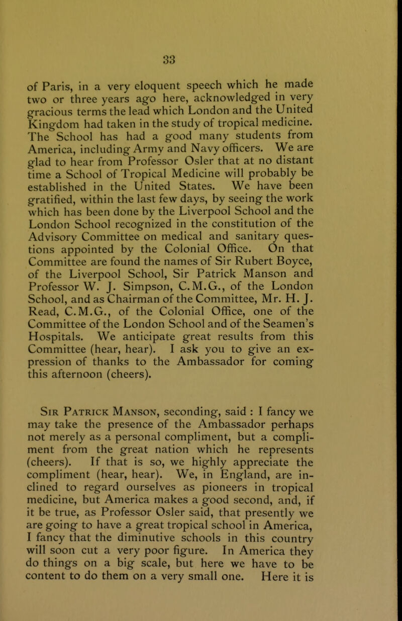 38 of Paris, in a very eloquent speech which he made two or three years ago here, acknowledged in very gracious terms the lead which London and the United Kingdom had taken in the study of tropical medicine. The School has had a good many students from America, including Army and Navy officers. We are glad to hear from Professor Osier that at no distant time a School of Tropical Medicine will probably be established in the United States. We have been gratified, within the last few days, by seeing the work which has been done by the Liverpool School and the London School recognized in the constitution of the Advisory Committee on medical and sanitary ques- tions appointed by the Colonial Office. On that Committee are found the names of Sir Rubert Boyce, of the Liverpool School, Sir Patrick Manson and Professor W. J. Simpson, C.M.G., of the London School, and as Chairman of the Committee, Mr. H. J. Read, C.M.G., of the Colonial Office, one of the Committee of the London School and of the Seamen's Hospitals. We anticipate great results from this Committee (hear, hear). I ask you to give an ex- pression of thanks to the Ambassador for coming this afternoon (cheers). Sir Patrick Manson, seconding, said : I fancy we may take the presence of the Ambassador perhaps not merely as a personal compliment, but a compli- ment from the great nation which he represents (cheers). If that is so, we highly appreciate the compliment (hear, hear). We, in England, are in- clined to regard ourselves as pioneers in tropical medicine, but America makes a good second, and, if it be true, as Professor Osier said, that presently we are going to have a great tropical school in America, I fancy that the diminutive schools in this country will soon cut a very poor figure. In America they do things on a big scale, but here we have to be content to do them on a very small one. Here it is