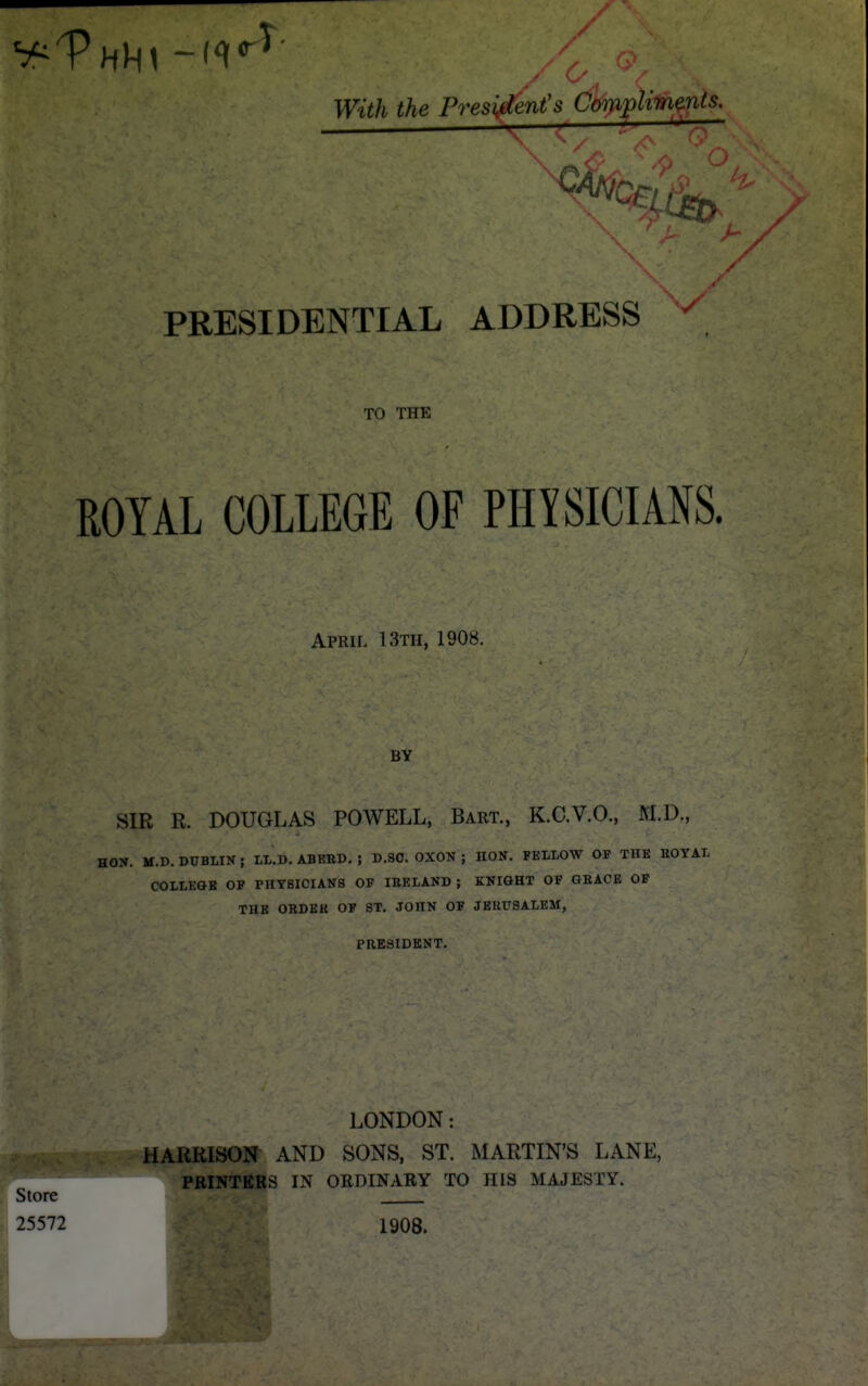 ■■■ / With the President's Compiif^^^nts, C- PRESIDENTIAL ADDRESS TO THE ROYAL COLLEGE OF PHYSICIANS. April 13th, 1908. BY SIR R. DOUGLAS POWELL, Bart., K.C.V.O., M.D., HON. M.D. DUBLIN ; LL.D. ABERD. ; D.SO. OXON ; HON. FELLOW OF THE HOTAL COLLEGE OP PHYSICIANS OP IBELAND ; KNIGHT OF GEACE OF THE OBDEH OF ST. JOHN OF JERUSALEM, PRESIDENT. LONDON: HARRISON^ AND SONS, ST. MARTIN'S LANE, PRINTERS IN ORDINARY TO HIS MAJESTY. Store 25572 1908.